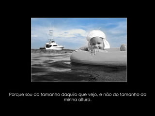 Porque sou do tamanho daquilo que vejo, e não do tamanho da minha altura. 