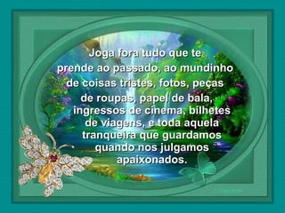  

Joga fora tudo que te
prende ao passado, ao mundinho
de coisas tristes, fotos, peças
de roupas, papel de bala,
ingressos de cinema, bilhetes
de viagens, e toda aquela
tranqueira que guardamos
quando nos julgamos
apaixonados.

 
