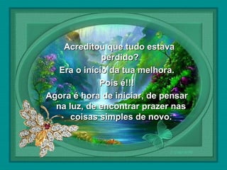  

Acreditou que tudo estava
perdido?
Era o início da tua melhora.
Pois é!!!
Agora é hora de iniciar, de pensar
na luz, de encontrar prazer nas
coisas simples de novo.

 