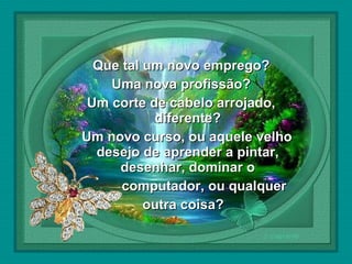  

Que tal um novo emprego?
Uma nova profissão?
Um corte de cabelo arrojado,
diferente?
Um novo curso, ou aquele velho
desejo de aprender a pintar,
desenhar, dominar o
computador, ou qualquer
outra coisa?

 