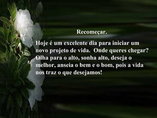 Recomeçar.
Hoje é um excelente dia para iniciar um
novo projeto de vida. Onde queres chegar?
Olha para o alto, sonha alto, deseja o
melhor, anseia o bem e o bom, pois a vida
nos traz o que desejamos!
 