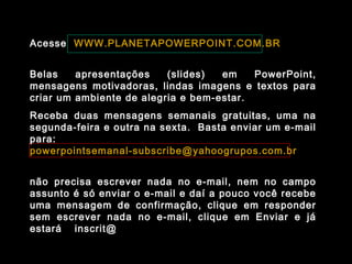 Acesse WWW.PLANETAPOWERPOINT.COM.BR
Belas apresentações (slides) em PowerPoint,
mensagens motivadoras, lindas imagens e textos para
criar um ambiente de alegria e bem-estar.
Receba duas mensagens semanais gratuitas, uma na
segunda-feira e outra na sexta. Basta enviar um e-mail
para:
powerpointsemanal-subscribe@yahoogrupos.com.br
não precisa escrever nada no e-mail, nem no campo
assunto é só enviar o e-mail e daí a pouco você recebe
uma mensagem de confirmação, clique em responder
sem escrever nada no e-mail, clique em Enviar e já
estará inscrit@ para receber as mensagens.
 