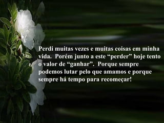 Perdi muitas vezes e muitas coisas em minha
vida. Porém junto a este “perder” hoje tento
o valor de “ganhar”. Porque sempre
podemos lutar pelo que amamos e porque
sempre há tempo para recomeçar!
 