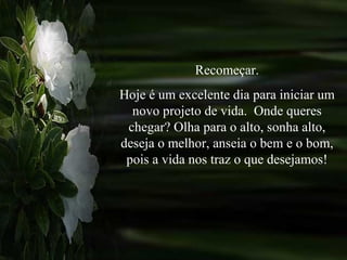 Recomeçar. Hoje é um excelente dia para iniciar um novo projeto de vida.  Onde queres chegar? Olha para o alto, sonha alto, deseja o melhor, anseia o bem e o bom, pois a vida nos traz o que desejamos! 