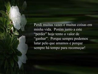 Perdi muitas vezes e muitas coisas em minha vida.  Porém junto a este “perder” hoje tento o valor de “ganhar”.  Porque sempre podemos lutar pelo que amamos e porque sempre há tempo para recomeçar! 
