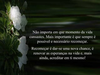 Não importa em que momento da vida cansastes. Mais importante é que sempre é possível e necessário recomeçar. Recomeçar é dar-se uma nova chance, é renovar as esperanças na vida e, mais ainda, acreditar em ti mesmo! 