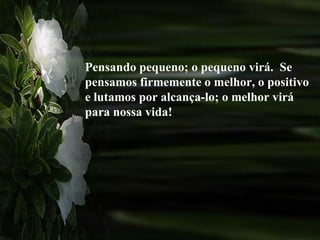 Pensando pequeno; o pequeno virá.  Se pensamos firmemente o melhor, o positivo e lutamos por alcança-lo; o melhor virá para nossa vida! 