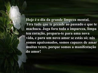 Hoje é o dia da grande limpeza mental.
Tira tudo que te prende ao passado e que te
machuca. Joga fora toda a impureza, limpa
teu coração, prepara-te para uma nova
vida, e para um novo amor se estás só; nós
somos apaixonados, somos capazes de amar
muitas vezes, porque somos a manifestação
do amor!
 