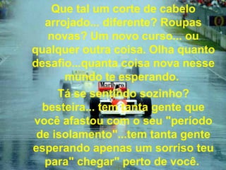 Que tal um corte de cabelo arrojado... diferente? Roupas novas? Um novo curso... ou qualquer outra coisa. Olha quanto desafio...quanta coisa nova nesse mundo te esperando.  Tá se sentindo sozinho? besteira... tem tanta gente que você afastou com o seu "período de isolamento"...tem tanta gente esperando apenas um sorriso teu para" chegar" perto de você.   