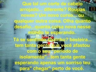 Que tal um corte de cabelo arrojado... diferente? Roupas novas? Um novo curso... ou qualquer outra coisa. Olha quanto desafio...quanta coisa nova nesse mundo te esperando.  Tá se sentindo sozinho? besteira... tem tanta gente que você afastou com o seu "período de isolamento"...tem tanta gente esperando apenas um sorriso teu para" chegar" perto de você.   