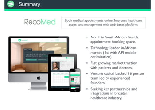 Summary
Book medical appointments online. Improves healthcare
access and management with web-based platform.
• No. 1 in South African health
appointment booking space.
• Technology leader in African
market (1st with API, mobile
optimisation).
• Fast growing market traction
with patients and doctors.
• Venture capital backed 16 person
team led by experienced
founders.
• Seeking key partnerships and
integrations in broader
healthcare industry.
 