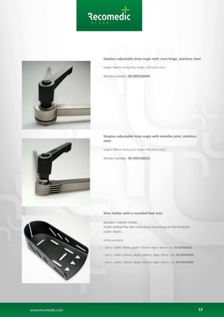 12
Stepless adjustable knee angle with cone hinge, stainless steel
lenght: 506mm (long arm), lenght: 350 (short arm)
Article number: 05-SSFS1604X
Stepless adjustable knee angle with lamellar joint, stainless
steel
lenght: 506mm (long arm), lenght: 356 (short arm)
Article number: 05-SSFS1601X
Shoe holder with a rounded heel area
powder-coated metal,
multi-slotted for the individual mounting on the footrest
color: black
Article numbers:
- size 1 - width: 90mm, depth: 165mm, hight: 50mm - art. 05-SSFS0201B
- size 2 - width: 100mm, depth: 200mm, hight: 50mm - art. 05-SSFS0202B
- size 3 - width: 130mm, depth: 235mm, hight: 50mm - art. 05-SSFS0203B
 