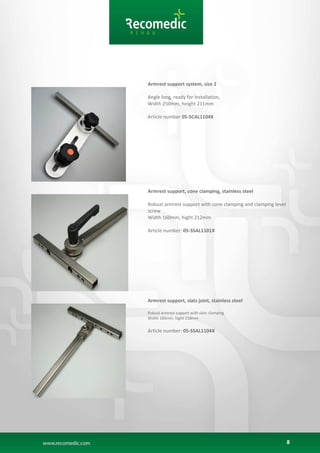 8
Armrest support system, size 2
Angle long, ready for installation,
Width 250mm, height 211mm
Article number 05-SCAL1104X
Armrest support, cone clamping, stainless steel
Robust armrest support with cone clamping and clamping lever
screw
Width 160mm, hight 212mm
Article number: 05-SSAL1101X
Armrest support, slats joint, stainless steel
Robust armrest support with slats clamping
Width 160mm, hight 218mm
Article number: 05-SSAL1104X
 