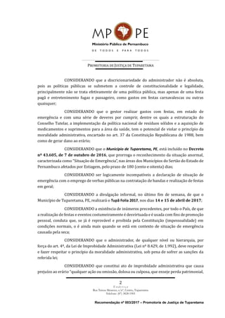 PROMOTORIA DE JUSTIÇA DE TUPARETAMA
2
E n d e r e ç o
Rua Tereza Menezes, s/nº, Centro, Tuparetama
Telefone: (87) 3828-1905
Recomendação nº 003/2017 – Promotoria de Justiça de Tuparetama
CONSIDERANDO que a discricionariedade do administrador não é absoluta,
pois as políticas públicas se submetem a controle de constitucionalidade e legalidade,
principalmente não se trata efetivamente de uma política pública, mas apenas de uma festa
pagã e entretenimento fugaz e passageiro, como gastos em festas carnavalescas ou outras
quaisquer;
CONSIDERANDO que o gestor realizar gastos com festas, em estado de
emergência e com uma série de deveres por cumprir, dentre os quais a estruturação do
Conselho Tutelar, a implementação da política nacional de resíduos sólidos e a aquisição de
medicamentos e suprimentos para a área da saúde, tem o potencial de violar o princípio da
moralidade administrativa, encartado no art. 37 da Constituição Republicana de 1988, bem
como de gerar dano ao erário;
CONSIDERANDO que o Município de Tuparetama, PE, está incluído no Decreto
nº 43.605, de 7 de outubro de 2016, que prorroga o reconhecimento da situação anormal,
caracterizada como “Situação de Emergência”, nas áreas dos Municípios do Sertão do Estado de
Pernambuco afetados por Estiagem, pelo prazo de 180 (cento e oitenta) dias;
CONSIDERANDO ser logicamente incompatíveis a declaração de situação de
emergência com o emprego de verbas públicas na contratação de bandas e realização de festas
em geral;
CONSIDERANDO a divulgação informal, no último fim de semana, de que o
Município de Tuparetama, PE, realizará o Tupã Folia 2017, nos dias 14 e 15 de abril de 2017;
CONSIDERANDO a existência de inúmeros precedentes, por todo o País, de que
a realização de festas e eventos costumeiramente é desvirtuada e é usada com fins de promoção
pessoal, conduta que, se já é reprovável e proibida pela Constituição (impessoalidade) em
condições normais, o é ainda mais quando se está em contexto de situação de emergência
causada pela seca;
CONSIDERANDO que o administrador, de qualquer nível ou hierarquia, por
força do art. 4º, da Lei de Improbidade Administrativa (Lei nº 8.429, de 1.992), deve respeitar
e fazer respeitar o princípio da moralidade administrativa, sob pena de sofrer as sanções da
referida lei;
CONSIDERANDO que constitui ato de improbidade administrativa que causa
prejuízo ao erário “qualquer ação ou omissão, dolosa ou culposa, que enseje perda patrimonial,
 