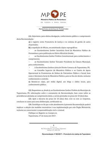 PROMOTORIA DE JUSTIÇA DE TUPARETAMA
4
E n d e r e ç o
Rua Tereza Menezes, s/nº, Centro, Tuparetama
Telefone: (87) 3828-1905
Recomendação nº 003/2017 – Promotoria de Justiça de Tuparetama
2.1. Determino, para efetiva divulgação, conhecimento público e cumprimento
desta Recomendação:
a) o registro nesta Promotoria de Justiça e no sistema de gestão de autos
Arquimedes;
b) a expedição de Ofícios, encaminhando cópias reprográficas:
 ao Excelentíssimo Senhor Secretário Geral do Ministério Público de
Pernambuco, para publicação no Diário Oficial do Estado;
 ao Excelentíssimo Senhor Prefeito Constitucional, para conhecimento e
cumprimento;
 ao Excelentíssimo Senhor Vereador Presidente da Câmara Municipal,
para conhecimento;
à Excelentíssima Senhora Juíza de Direito Comarca de Tuparetama, PE;
 ao Conselho Superior do Ministério Público e ao Centro de Apoio
Operacional às Promotorias de Defesa do Patrimônio Público e Social, bem
como à Secretaria Geral do Ministério Público, para os fins de direito, inclusive
conhecimento e controle;
c) Remeta-se cópia, por mídia digital, aos blogs e rádios locais, para
conhecimento público.
2.2. Requisitem-se, desde já, ao Excelentíssimo Senhor Prefeito do Município de
Tuparetama, PE, informações sobre o acatamento da Recomendação, bem como sobre as
providências adotadas ao cumprimento desta, a serem prestadas no prazo de 10 (dez) dias.
2.3. Após o decurso do prazo de 10 (dez) dias, com ou sem as respostas,
conclusos os autos para nova deliberação, certificando-se.
2.4. Cientifique-se de que o não atendimento à presente Recomendação poderá
implicar a adoção das medidas necessárias à sua implementação por este Órgão Ministerial,
inclusive no concernente à responsabilização civil e criminal.
Publique-se. Registre-se. Cumpra-se.
Tuparetama, 27 de março de 2017.
 