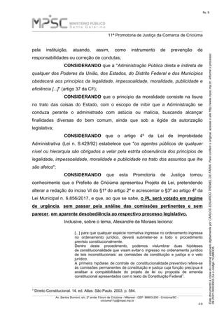 Este
documento
é
cópia
do
original
assinado
digitalmente
por
CARLOS
EDUARDO
TREMEL
DE
FARIA.
Para
conferir
o
original,
acesse
o
site
http://www.mpsc.mp.br,
informe
o
processo
09.2021.00003502-3
e
o
código
1CABDD5.
fls. 9
______________________________________________________________________________________________________________________
11ª Promotoria de Justiça da Comarca de Criciúma
Av. Santos Dumont, s/n, 2º andar Fórum de Criciúma - Milanesi - CEP: 88803-200 - Criciúma/SC -
criciuma11pj@mpsc.mp.br
2 8
-
pela instituição, atuando, assim, como instrumento de prevenção de
responsabilidades ou correção de condutas;
CONSIDERANDO que a "Administração Pública direta e indireta de
qualquer dos Poderes da União, dos Estados, do Distrito Federal e dos Municípios
obedecerá aos princípios da legalidade, impessoalidade, moralidade, publicidade e
eficiência [...]" (artigo 37 da CF);
CONSIDERANDO que o princípio da moralidade consiste na lisura
no trato das coisas do Estado, com o escopo de inibir que a Administração se
conduza perante o administrado com astúcia ou malícia, buscando alcançar
finalidades diversas do bem comum, ainda que sob a égide da autorização
legislativa;
CONSIDERANDO que o artigo 4º da Lei de Improbidade
Administrativa (Lei n. 8.429/92) estabelece que "os agentes públicos de qualquer
nível ou hierarquia são obrigados a velar pela estrita observância dos princípios de
legalidade, impessoalidade, moralidade e publicidade no trato dos assuntos que lhe
são afetos";
CONSIDERANDO que esta Promotoria de Justiça tomou
conhecimento que o Prefeito de Criciúma apresentou Projeto de Lei, pretendendo
alterar a redação do inciso VI do §1º do artigo 2º e acrescentar o §3º ao artigo 4º da
Lei Municipal n. 6.856/2017, e que, ao que se sabe, o PL será votado em regime
de urgência, sem passar pela análise das comissões pertinentes e sem
parecer, em aparente desobediência ao respectivo processo legislativo.
Inclusive, sobre o tema, Alexandre de Moraes leciona:
[...] para que qualquer espécie normativa ingresse no ordenamento ingresse
no ordenamento jurídico, deverá submeter-se a todo o procedimento
previsto constitucionalmente.
Dentro deste procedimento, podemos vislumbrar duas hipóteses
de constitucionalidade que visam evitar o ingresso no ordenamento jurídico
de leis inconstitucionais: as comissões de constituição e justiça e o veto
jurídico.
A primeira hipótese de controle de constitucionalidade preventivo refere-se
às comissões permanentes de constituição e justiça cuja função precípua é
analisar a compatibilidade do projeto de lei ou proposta de emenda
1
constitucional apresentados com o texto da Constituição Federal .
1 Direito Constitucional. 14. ed. Atlas: São Paulo. 2003. p. 584.
 