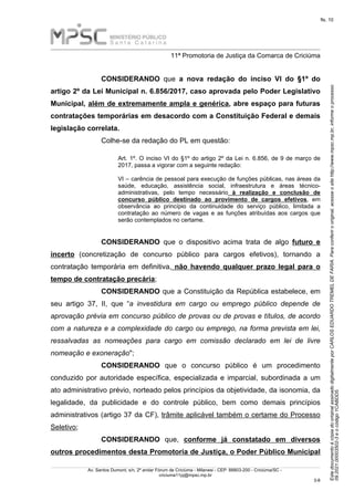 Este
documento
é
cópia
do
original
assinado
digitalmente
por
CARLOS
EDUARDO
TREMEL
DE
FARIA.
Para
conferir
o
original,
acesse
o
site
http://www.mpsc.mp.br,
informe
o
processo
09.2021.00003502-3
e
o
código
1CABDD5.
fls. 10
______________________________________________________________________________________________________________________
11ª Promotoria de Justiça da Comarca de Criciúma
Av. Santos Dumont, s/n, 2º andar Fórum de Criciúma - Milanesi - CEP: 88803-200 - Criciúma/SC -
criciuma11pj@mpsc.mp.br
3 8
-
CONSIDERANDO que a nova redação do inciso VI do §1º do
artigo 2º da Lei Municipal n. 6.856/2017, caso aprovada pelo Poder Legislativo
Municipal, além de extremamente ampla e genérica, abre espaço para futuras
contratações temporárias em desacordo com a Constituição Federal e demais
legislação correlata.
Colhe-se da redação do PL em questão:
Art. 1º. O inciso VI do §1º do artigo 2º da Lei n. 6.856, de 9 de março de
2017, passa a vigorar com a seguinte redação:
VI – carência de pessoal para execução de funções públicas, nas áreas da
saúde, educação, assistência social, infraestrutura e áreas técnico-
administrativas, pelo tempo necessário à realização e conclusão de
concurso público destinado ao provimento de cargos efetivos, em
observância ao princípio da continuidade do serviço público, limitada a
contratação ao número de vagas e as funções atribuídas aos cargos que
serão contemplados no certame.
CONSIDERANDO que o dispositivo acima trata de algo futuro e
incerto (concretização de concurso público para cargos efetivos), tornando a
contratação temporária em definitiva, não havendo qualquer prazo legal para o
tempo de contratação precária;
CONSIDERANDO que a Constituição da República estabelece, em
seu artigo 37, II, que “a investidura em cargo ou emprego público depende de
aprovação prévia em concurso público de provas ou de provas e títulos, de acordo
com a natureza e a complexidade do cargo ou emprego, na forma prevista em lei,
ressalvadas as nomeações para cargo em comissão declarado em lei de livre
nomeação e exoneração";
CONSIDERANDO que o concurso público é um procedimento
conduzido por autoridade específica, especializada e imparcial, subordinada a um
ato administrativo prévio, norteado pelos princípios da objetividade, da isonomia, da
legalidade, da publicidade e do controle público, bem como demais princípios
administrativos (artigo 37 da CF), trâmite aplicável também o certame do Processo
Seletivo;
CONSIDERANDO que, conforme já constatado em diversos
outros procedimentos desta Promotoria de Justiça, o Poder Público Municipal
 