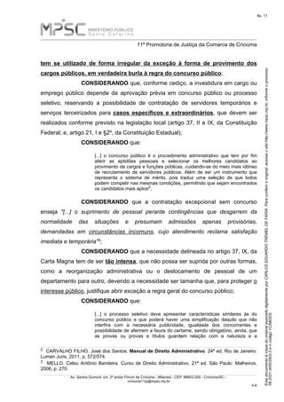 Este
documento
é
cópia
do
original
assinado
digitalmente
por
CARLOS
EDUARDO
TREMEL
DE
FARIA.
Para
conferir
o
original,
acesse
o
site
http://www.mpsc.mp.br,
informe
o
processo
09.2021.00003502-3
e
o
código
1CABDD5.
fls. 11
______________________________________________________________________________________________________________________
11ª Promotoria de Justiça da Comarca de Criciúma
Av. Santos Dumont, s/n, 2º andar Fórum de Criciúma - Milanesi - CEP: 88803-200 - Criciúma/SC -
criciuma11pj@mpsc.mp.br
4 8
-
tem se utilizado de forma irregular da exceção à forma de provimento dos
cargos públicos, em verdadeira burla à regra do concurso público;
CONSIDERANDO que, conforme cediço, a investidura em cargo ou
emprego público depende da aprovação prévia em concurso público ou processo
seletivo, reservando a possibilidade de contratação de servidores temporários e
serviços terceirizados para casos específicos e extraordinários, que devem ser
realizados conforme previsto na legislação local (artigo 37, II e IX, da Constituição
Federal; e, artigo 21, I e §2º, da Constituição Estadual);
CONSIDERANDO que:
[...] o concurso público é o procedimento administrativo que tem por fim
aferir as aptidões pessoais e selecionar os melhores candidatos ao
provimento de cargos e funções públicas, cuidando-se do meio mais idôneo
de recrutamento de servidores públicos. Além de ser um instrumento que
representa o sistema de mérito, pois traduz uma seleção de que todos
podem competir nas mesmas condições, permitindo que sejam encontrados
2
os candidatos mais aptos ;
CONSIDERANDO que a contratação excepcional sem concurso
enseja "[...] o suprimento de pessoal perante contingências que desgarrem da
normalidade das situações e presumam admissões apenas provisórias,
demandadas em circunstâncias incomuns, cujo atendimento reclama satisfação
3
imediata e temporária" ;
CONSIDERANDO que a necessidade delineada no artigo 37, IX, da
Carta Magna tem de ser tão intensa, que não possa ser suprida por outras formas,
como a reorganização administrativa ou o deslocamento de pessoal de um
departamento para outro, devendo a necessidade ser tamanha que, para proteger o
interesse público, justifique abrir exceção a regra geral do concurso público;
CONSIDERANDO que:
[...] o processo seletivo deve apresentar características similares às do
concurso público e que poderá haver uma simplificação daquilo que não
interfira com a necessária publicidade, igualdade dos concorrentes e
possibilidade de aferirem a lisura do certame, sendo obrigatório, ainda, que
as provas ou provas e títulos guardem relação com a natureza e a
2 CARVALHO FILHO. José dos Santos. Manual de Direito Administrativo. 24ª ed. Rio de Janeiro:
Lumen Juris, 2011, p. 572/574.
3 MELLO. Celso Antônio Bandeira. Curso de Direito Administrativo. 21ª ed. São Paulo: Malheiros,
2006, p. 270.
 