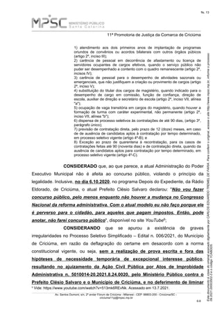 Este
documento
é
cópia
do
original
assinado
digitalmente
por
CARLOS
EDUARDO
TREMEL
DE
FARIA.
Para
conferir
o
original,
acesse
o
site
http://www.mpsc.mp.br,
informe
o
processo
09.2021.00003502-3
e
o
código
1CABDD5.
fls. 13
______________________________________________________________________________________________________________________
11ª Promotoria de Justiça da Comarca de Criciúma
Av. Santos Dumont, s/n, 2º andar Fórum de Criciúma - Milanesi - CEP: 88803-200 - Criciúma/SC -
criciuma11pj@mpsc.mp.br
6 8
-
1) atendimento aos dois primeiros anos de implantação de programas
oriundos de convênios ou acordos bilaterais com outros órgãos púbicos
(artigo 2º, inciso III);
2) carência de pessoal em decorrência de afastamento ou licença de
servidores ocupantes de cargos efetivos, quando o serviço público não
puder ser desempenhado a contento com o quadro remanescente (artigo 2º,
incisos IV);
3) carência de pessoal para o desempenho de atividades sazonais ou
emergenciais, que não justifiquem a criação ou provimento de cargos (artigo
2º, inciso V);
4) substituição do titular dos cargos de magistério, quando indicado para o
desempenho de cargo em comissão, função de confiança, direção de
escola, auxiliar de direção e secretário de escola (artigo 2º, inciso VII, alínea
"a");
5) ocupação de vaga transitória em cargos do magistério, quando houver a
formação de turma com caráter experimental, não permanente (artigo 2º,
inciso VII, alínea "b");
6) dispensa de processo seletivos às contratações de até 90 dias, (artigo 3º,
parágrafo único);
7) previsão de contratação direta, pelo prazo de 12 (doze) meses, em caso
de de ausência de candidatos aptos à contratação por tempo determinado,
em processo seletivo vigente (artigo 4º-B); e
8) Exceção ao prazo de quarentena à recontratação, para os casos de
contratações feitas até 90 (noventa dias) e de contratação direta, quando da
ausência de candidatos aptos para contratação por tempo determinado, em
processo seletivo vigente (artigo 4º-C).
CONSIDERADO que, ao que parece, a atual Administração do Poder
Executivo Municipal não é afeita ao concurso público, violando o princípio da
legalidade. Inclusive, no dia 6.10.2020, no programa Depois do Expediente, da Rádio
Eldorado, de Criciúma, o atual Prefeito Clésio Salvaro declarou: "Não vou fazer
concurso público, pelo menos enquanto não houver a mudança no Congresso
Nacional da reforma administrativa. Com o atual modelo eu não faço porque ele
é perverso para o cidadão, para aqueles que pagam impostos. Então, pode
6
anotar, não farei concurso público", disponível no site YouTube ;
CONSIDERANDO que se apurou a existência de graves
irregularidades no Processo Seletivo Simplificado – Edital n. 006/2021, do Município
de Criciúma, em razão da deflagração do certame em desacordo com a norma
constitucional vigente, ou seja, sem a realização de prova escrita e fora das
hipóteses de necessidade temporária de excepcional interesse público,
resultando no ajuizamento da Ação Civil Pública por Atos de Improbidade
Administrativa n. 5010014-20.2021.8.24.0020, pelo Ministério Público contra o
Prefeito Clésio Salvaro e o Município de Criciúma, e no deferimento de liminar
6 Vide: https://www.youtube.com/watch?v=513mk6REvNk. Acessado em 13.7.2021.
 