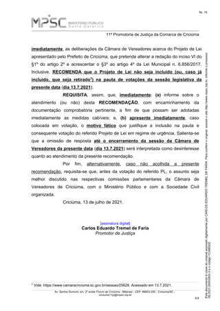 Este
documento
é
cópia
do
original
assinado
digitalmente
por
CARLOS
EDUARDO
TREMEL
DE
FARIA.
Para
conferir
o
original,
acesse
o
site
http://www.mpsc.mp.br,
informe
o
processo
09.2021.00003502-3
e
o
código
1CABDD5.
fls. 15
______________________________________________________________________________________________________________________
11ª Promotoria de Justiça da Comarca de Criciúma
Av. Santos Dumont, s/n, 2º andar Fórum de Criciúma - Milanesi - CEP: 88803-200 - Criciúma/SC -
criciuma11pj@mpsc.mp.br
8 8
-
imediatamente, as deliberações da Câmara de Vereadores acerca do Projeto de Lei
apresentado pelo Prefeito de Criciúma, que pretende alterar a redação do inciso VI do
§1º do artigo 2º e acrescentar o §3º ao artigo 4º da Lei Municipal n. 6.856/2017.
Inclusive, RECOMENDA que o Projeto de Lei não seja incluído (ou, caso já
7
incluído, que seja retirado ) na pauta de votações da sessão legislativa da
presente data (dia 13.7.2021).
REQUISITA, assim, que, imediatamente: (a) informe sobre o
atendimento (ou não) desta RECOMENDAÇÃO, com encaminhamento da
documentação comprobatória pertinente, a fim de que possam ser adotadas
imediatamente as medidas cabíveis; e, (b) apresente imediatamente, caso
colocada em votação, o motivo fático que justifique a inclusão na pauta e
consequente votação do referido Projeto de Lei em regime de urgência. Salienta-se
que a omissão de resposta até o encerramento da sessão da Câmara de
Vereadores da presente data (dia 13.7.2021) será interpretada como desinteresse
quanto ao atendimento da presente recomendação.
Por fim, alternativamente, caso não acolhida a presente
recomendação, requisita-se que, antes da votação do referido PL, o assunto seja
melhor discutido nas respectivas comissões parlamentares da Câmara de
Vereadores de Criciúma, com o Ministério Público e com a Sociedade Civil
organizada.
Criciúma, 13 de julho de 2021.
[assinatura digital]
Carlos Eduardo Tremel de Faria
Promotor de Justiça
7 Vide: https://www.camaracriciuma.sc.gov.br/sessao/25628. Acessado em 13.7.2021.
 