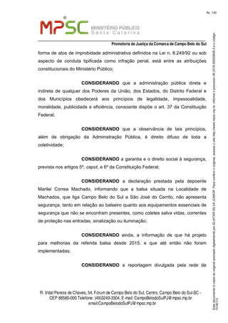 EstedocumentoécópiadooriginalassinadodigitalmenteporELIATARSILVAJUNIOR.Paraconferirooriginal,acesseositehttp://www.mpsc.mp.br,informeoprocesso06.2018.00000908-3eocódigo
FC8C73.
fls. 130
_________________________________________________________________
Promotoria de Justiça da Comarca de Campo Belo do Sul
R. Vidal Pereira de Chaves, 54, Fórumde Campo Belo do Sul, Centro, Campo Belo do Sul-SC -
CEP 88580-000 Telefone: (49)3249-3304, E-mail: CampoBelodoSulPJ@mpsc.mp.br
email:CampoBelodoSulPJ@mpsc.mp.br
forma de atos de improbidade administrativa definidos na Lei n. 8.249/92 ou sob
aspecto de conduta tipificada como infração penal, está entre as atribuições
constitucionais do Ministério Público;
CONSIDERANDO que a administração pública direta e
indireta de qualquer dos Poderes da União, dos Estados, do Distrito Federal e
dos Municípios obedecerá aos princípios de legalidade, impessoalidade,
moralidade, publicidade e eficiência, consoante dispõe o art. 37 da Constituição
Federal;
CONSIDERANDO que a observância de tais princípios,
além de obrigação da Administração Pública, é direito difuso de toda a
coletividade;
CONSIDERANDO a garantia e o direito social à segurança,
prevista nos artigos 5º, caput, e 6º da Constituição Federal;
CONSIDERANDO a declaração prestada pela depoente
Marilei Correa Machado, informando que a balsa situada na Localidade de
Machados, que liga Campo Belo do Sul a São José do Cerrito, não apresenta
segurança, tanto em relação ao balseiro quanto aos equipamentos essenciais de
segurança que não se encontram presentes, como coletes salva vidas, correntes
de proteção nas entradas, sinalização ou iluminação;
CONSIDERANDO ainda, a informação de que há projeto
para melhorias da referida balsa desde 2015, e que até então não foram
implementadas;
CONSIDERANDO a reportagem divulgada pela rede de
 