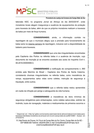 EstedocumentoécópiadooriginalassinadodigitalmenteporELIATARSILVAJUNIOR.Paraconferirooriginal,acesseositehttp://www.mpsc.mp.br,informeoprocesso06.2018.00000908-3eocódigo
FC8C73.
fls. 131
_________________________________________________________________
Promotoria de Justiça da Comarca de Campo Belo do Sul
R. Vidal Pereira de Chaves, 54, Fórumde Campo Belo do Sul, Centro, Campo Belo do Sul-SC -
CEP 88580-000 Telefone: (49)3249-3304, E-mail: CampoBelodoSulPJ@mpsc.mp.br
email:CampoBelodoSulPJ@mpsc.mp.br
televisão NSC, no programa Jornal do Almoço do dia 26/03/20181, onde
moradores locais alegam insegurança e ausência de equipamentos de proteção
para travessia da balsa, além de que os próprios moradores realizam a travessia
da balsa por meio de força humana;
CONSIDERANDO, ainda, a informação contida na
reportagem de que o município alegou que a previsão para funcionamento da
balsa seria na mesma semana da reportagem, inclusive com a disponibilidade de
balseiro para travessia;
CONSIDERANDO que uma das irregularidades encontradas
pela Capitania dos Portos na referida balsa é a ausência de inscrição, cujo
documento de inscrição já se encontra acostado aos autos do Inquérito Civil n.
06.2018.00000908-3;
CONSIDERANDO a notificação de comparecimento n. 890
emitida pela Marinha do Brasil – Capitania dos Portos de Santa Catarina,
constatando diversas irregularidades na referida balsa, como inexistência de
rampa, equipamentos salva vidas como coletes, instrução de segurança à
tripulação, entre outros;
CONSIDERANDO que a referida balsa restou apreendida
em razão da infração por perigo a salvaguarda da vida humana;
CONSIDERANDO a inexistência de itens mínimos de
segurança obrigatórios para embarcações, como coletes salva-vidas, extintor de
incêndio, luzes de navegação, materiais e medicamentos de primeiros socorros e
1
Disponível em <http://g1.globo.com/sc/santa-catarina/jornal-do-almoco/videos/v/com-balsa-para-
travessia-interditada-moradores-se-arriscam-em-rio-em-campo-belo-do-sul/6610388/> Acesso em
27/03/2018;
 