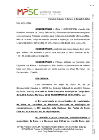 EstedocumentoécópiadooriginalassinadodigitalmenteporELIATARSILVAJUNIOR.Paraconferirooriginal,acesseositehttp://www.mpsc.mp.br,informeoprocesso06.2018.00000908-3eocódigo
FC8C73.
fls. 132
_________________________________________________________________
Promotoria de Justiça da Comarca de Campo Belo do Sul
R. Vidal Pereira de Chaves, 54, Fórumde Campo Belo do Sul, Centro, Campo Belo do Sul-SC -
CEP 88580-000 Telefone: (49)3249-3304, E-mail: CampoBelodoSulPJ@mpsc.mp.br
email:CampoBelodoSulPJ@mpsc.mp.br
bóia salva-vidas;
CONSIDERANDO o ofício n. 018/2018/GAB enviado pela
Prefeitura Municipal de Campo Belo do Sul, informando que encontra-se orçando
e que deflagrará Processo Licitatório para instalação de proteção lateral, portões,
bancos cobertos, rampa de acesso, pinturas e disposição dos equipamentos de
segurança (coletes salva vidas, kit primeiros socorros, barco salva vidas), etc.;
CONSIDERANDO a urgência que o caso requer, bem como
que, embora não escoado o prazo para resposta do ofício enviado às fls.
119-122, ainda não houve resposta;
CONSIDERANDO a infração aplicada ao município pela
Capitania dos Portos - Notificação n. 890, relativa a apresentação da referida
balsa sem itens e equipamentos de bordo, prevista no artigo 15, inciso I do
Decreto Lei n. 2.596/98;
RECOMENDA,
Com fundamento no artigo 83, inciso XII, da Lei
Complementar Estadual n. 197/00 (Lei Orgânica Estadual do Ministério Público
de Santa Catarina), ao Chefe do Poder Executivo Municipal de Campo Belo
do Sul/SC, Prefeito Municipal JOSÉ TADEU MARTINS DE OLIVEIRA, que:
a) Dê cumprimento as determinações de regularização
da Balsa na Localidade de Machados, descritas na Notificação de
comparecimento n. 890 expedida pela Capitania dos Portos de Santa
Catarina, no prazo máximo de 30 [trinta] dias;
B) Decorrido o prazo, comprove, documentalmente, a
regularidade da Balsa e a liberação para tráfego da referida Balsa pela
 