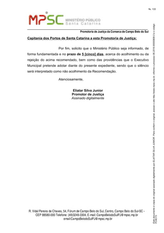 EstedocumentoécópiadooriginalassinadodigitalmenteporELIATARSILVAJUNIOR.Paraconferirooriginal,acesseositehttp://www.mpsc.mp.br,informeoprocesso06.2018.00000908-3eocódigo
FC8C73.
fls. 133
_________________________________________________________________
Promotoria de Justiça da Comarca de Campo Belo do Sul
R. Vidal Pereira de Chaves, 54, Fórumde Campo Belo do Sul, Centro, Campo Belo do Sul-SC -
CEP 88580-000 Telefone: (49)3249-3304, E-mail: CampoBelodoSulPJ@mpsc.mp.br
email:CampoBelodoSulPJ@mpsc.mp.br
Capitania dos Portos de Santa Catarina a esta Promotoria de Justiça;
Por fim, solicito que o Ministério Público seja informado, de
forma fundamentada e no prazo de 5 [cinco] dias, acerca do acolhimento ou da
rejeição do acima recomendado, bem como das providências que o Executivo
Municipal pretende adotar diante do presente expediente, sendo que o silêncio
será interpretado como não acolhimento da Recomendação.
Atenciosamente,
Eliatar Silva Junior
Promotor de Justiça
Assinado digitalmente
 
