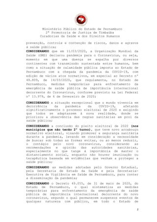 Ministério Público do Estado de Pernambuco
2ª Promotoria de Justiça de Timbaúba
Curadorias da Saúde e dos Direitos Humanos
prevenção, controle e contenção de riscos, danos e agravos
à saúde pública;
CONSIDERANDO que em 11/03/2020, a Organização Mundial da
Saúde (OMS) declarou pandemia para o Coronavírus, ou seja,
momento em que uma doença se espalha por diversos
continentes com transmissão sustentada entre humanos, bem
como a situação de calamidade pública imposta ao Estado de
Pernambuco com a chegada da pandemia da COVID-19, com
edição de vários atos normativos, em especial ao Decreto nº
48.809, de 14/03/2020, que regulamenta, no Estado de
Pernambuco, medidas temporárias para enfrentamento da
emergência de saúde pública de importância internacional
decorrente do Coronavírus, conforme previsto na Lei Federal
nº 13.979, de 6 de fevereiro de 2020;
CONSIDERANDO a situação excepcional que o mundo vivencia em
decorrência da pandemia da COVID-19, afetando
significativamente o processo eleitoral de 2020 e exigindo
que todos se adaptassem à nova realidade, donde se
priorizou a observância das regras sanitárias em prol da
saúde pública;
CONSIDERANDO a conclusão do pleito eleitoral de 2020 (nos
municípios que não terão 2º turno), que teve novo arcabouço
normativo eleitoral, visando promover a segurança sanitária
durante a pandemia, levando em consideração a necessidade
de buscar sob todas as formas evitar, ou ao menos reduzir,
o contágio pelo novo coronavírus, considerando as
recomendações e opinião das autoridades sanitárias,
especialmente no que tange à importância de manter o
distanciamento social, enquanto não houver imunização ou
terapêutica baseada em evidências que venham a proteger a
saúde pública;
CONSIDERANDO as medidas adotadas pelo Governo Estadual,
pela Secretaria de Estado da Saúde e pela Secretaria-
Executiva de Vigilância em Saúde de Pernambuco, para conter
a disseminação da pandemia;
CONSIDERANDO o Decreto 49.055, de 31 de maio de 2020, do
Estado de Pernambuco, o qual sistematiza as medidas
temporárias para enfrentamento da emergência de saúde
pública de importância internacional decorrente do novo
coronavírus, segundo o qual permanecem suspensos eventos de
qualquer natureza com público, em todo o Estado de
2
 