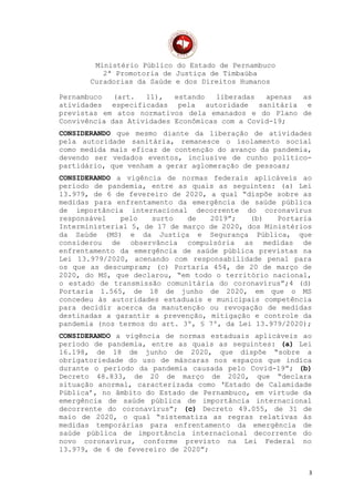 Ministério Público do Estado de Pernambuco
2ª Promotoria de Justiça de Timbaúba
Curadorias da Saúde e dos Direitos Humanos
Pernambuco (art. 11), estando liberadas apenas as
atividades especificadas pela autoridade sanitária e
previstas em atos normativos dela emanados e do Plano de
Convivência das Atividades Econômicas com a Covid-19;
CONSIDERANDO que mesmo diante da liberação de atividades
pela autoridade sanitária, remanesce o isolamento social
como medida mais eficaz de contenção do avanço da pandemia,
devendo ser vedados eventos, inclusive de cunho político-
partidário, que venham a gerar aglomeração de pessoas;
CONSIDERANDO a vigência de normas federais aplicáveis ao
período de pandemia, entre as quais as seguintes: (a) Lei
13.979, de 6 de fevereiro de 2020, a qual “dispõe sobre as
medidas para enfrentamento da emergência de saúde pública
de importância internacional decorrente do coronavírus
responsável pelo surto de 2019”; (b) Portaria
Interministerial 5, de 17 de março de 2020, dos Ministérios
da Saúde (MS) e da Justiça e Segurança Pública, que
considerou de observância compulsória as medidas de
enfrentamento da emergência de saúde pública previstas na
Lei 13.979/2020, acenando com responsabilidade penal para
os que as descumpram; (c) Portaria 454, de 20 de março de
2020, do MS, que declarou, “em todo o território nacional,
o estado de transmissão comunitária do coronavírus”;4 (d)
Portaria 1.565, de 18 de junho de 2020, em que o MS
concedeu às autoridades estaduais e municipais competência
para decidir acerca da manutenção ou revogação de medidas
destinadas a garantir a prevenção, mitigação e controle da
pandemia (nos termos do art. 3º, § 7º, da Lei 13.979/2020);
CONSIDERANDO a vigência de normas estaduais aplicáveis ao
período de pandemia, entre as quais as seguintes: (a) Lei
16.198, de 18 de junho de 2020, que dispõe “sobre a
obrigatoriedade do uso de máscaras nos espaços que indica
durante o período da pandemia causada pelo Covid-19”; (b)
Decreto 48.833, de 20 de março de 2020, que “declara
situação anormal, caracterizada como ‘Estado de Calamidade
Pública’, no âmbito do Estado de Pernambuco, em virtude da
emergência de saúde pública de importância internacional
decorrente do coronavírus”; (c) Decreto 49.055, de 31 de
maio de 2020, o qual “sistematiza as regras relativas às
medidas temporárias para enfrentamento da emergência de
saúde pública de importância internacional decorrente do
novo coronavírus, conforme previsto na Lei Federal no
13.979, de 6 de fevereiro de 2020”;
3
 