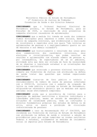 Ministério Público do Estado de Pernambuco
2ª Promotoria de Justiça de Timbaúba
Curadorias da Saúde e dos Direitos Humanos
CONSIDERANDO que o Tribunal Regional Eleitoral de
Pernambuco proibiu, no Estado de Pernambuco, para as
Eleições de 2020, a realização de atos presencias de
campanha eleitoral causadores de aglomeração;
CONSIDERANDO que a medida foi tomada em razão dos inúmeros
vídeos divulgados pela imprensa e redes sociais, desde o
início da campanha eleitoral, que evidenciaram a realização
de incontáveis e repetidos atos nos quais “são notórias as
aglomerações de pessoas e o negligenciamento quanto ao uso
de máscaras e aos demais cuidados”;
CONSIDERANDO que historicamente o resultado das urnas gera
atos comemorativos dos candidatos vitoriosos, seus
eleitores e correligionários, que podem resultar em
reuniões e aglomerações com elevado número de pessoas e,
por consequência, de espectadores em um só ambiente,
atividade esta que deve ser evitada em face da necessidade
de se observar a legislação estadual e as orientações das
autoridades sanitárias;
CONSIDERANDO que encerrado o processo eleitoral municipal,
compete aos Promotores de Justiça com atribuição na defesa
da saúde tratar das questões que tenham repercussão
sanitária;
CONSIDERANDO tratar-se de fato público e notório o
recrudescimento do número de casos de pessoas infectadas
com a COVID-19, inclusive com o aumento da ocupação de
leitos na rede pública e privada no Estado de Pernambuco,
afigurando-se necessário garantir que as medidas até agora
adotadas sejam efetivamente cumpridas;
CONSIDERANDO ainda que a existência de limites para a
imposição de medidas restritivas a direitos individuais e
liberdades públicas, mesmo em estado de emergência ou
situações de calamidade pública, veda as limitações a
direitos fundamentais próprias dos estados de defesa ou de
sítio, entre os quais a proibição de circulação
indiscriminada de pessoas;
CONSIDERANDO o teor da Recomendação PGJ nº 036/2020, que
recomenda aos Promotores de Justiça do Estado de Pernambuco
com atribuição na defesa da saúde e criminal a adoção de
providências para que sejam cumpridas as normas sanitárias
federal e estadual, notadamente as medidas de isolamento
social já impostas pelo Estado de Pernambuco;
4
 