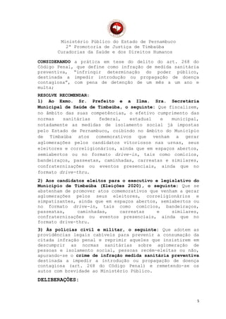 Ministério Público do Estado de Pernambuco
2ª Promotoria de Justiça de Timbaúba
Curadorias da Saúde e dos Direitos Humanos
CONSIDERANDO a prática em tese do delito do art. 268 do
Código Penal, que define como infração de medida sanitária
preventiva, “infringir determinação do poder público,
destinada a impedir introdução ou propagação de doença
contagiosa”, com pena de detenção de um mês a um ano e
multa;
RESOLVE RECOMENDAR:
1) Ao Exmo. Sr. Prefeito e a Ilma. Sra. Secretária
Municipal de Saúde de Timbaúba, o seguinte: Que fiscalizem,
no âmbito das suas competências, o efetivo cumprimento das
normas sanitárias federal, estadual e municipal,
notadamente as medidas de isolamento social já impostas
pelo Estado de Pernambuco, coibindo no âmbito do Município
de Timbaúba atos comemorativos que venham a gerar
aglomerações pelos candidatos vitoriosos nas urnas, seus
eleitores e correligionários, ainda que em espaços abertos,
semiabertos ou no formato drive-in, tais como comícios,
bandeiraços, passeatas, caminhadas, carreatas e similares,
confraternizações ou eventos presenciais, ainda que no
formato drive-thru.
2) Aos candidatos eleitos para o executivo e legislativo do
Município de Timbaúba (Eleições 2020), o seguinte: Que se
abstenham de promover atos comemorativos que venham a gerar
aglomerações pelos seus eleitores, correligionários e
simpatizantes, ainda que em espaços abertos, semiabertos ou
no formato drive-in, tais como comícios, bandeiraços,
passeatas, caminhadas, carreatas e similares,
confraternizações ou eventos presenciais, ainda que no
formato drive-thru.
3) Às polícias civil e militar, o seguinte: Que adotem as
providências legais cabíveis para prevenir a consumação da
citada infração penal e reprimir aqueles que insistirem em
descumprir as normas sanitárias sobre aglomeração de
pessoas e isolamento social, pessoas recém-eleitas ou não,
apurando-se o crime de infração medida sanitária preventiva
destinada a impedir a introdução ou propagação de doença
contagiosa (art. 268 do Código Penal) e remetendo-se os
autos com brevidade ao Ministério Público.
DELIBERAÇÕES:
5
 