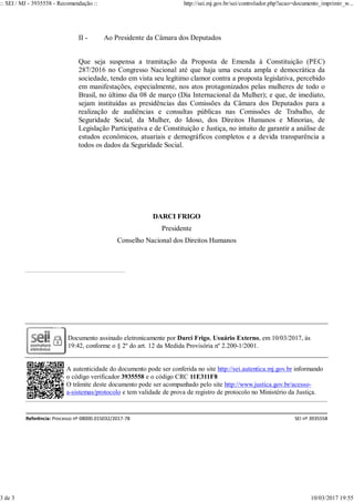 II - Ao Presidente da Câmara dos Deputados
Que seja suspensa a tramitação da Proposta de Emenda à Constituição (PEC)
287/2016 no Congresso Nacional até que haja uma escuta ampla e democrática da
sociedade, tendo em vista seu legítimo clamor contra a proposta legislativa, percebido
em manifestações, especialmente, nos atos protagonizados pelas mulheres de todo o
Brasil, no último dia 08 de março (Dia Internacional da Mulher); e que, de imediato,
sejam instituídas as presidências das Comissões da Câmara dos Deputados para a
realização de audiências e consultas públicas nas Comissões de Trabalho, de
Seguridade Social, da Mulher, do Idoso, dos Direitos Humanos e Minorias, de
Legislação Participativa e de Constituição e Justiça, no intuito de garantir a análise de
estudos econômicos, atuariais e demográficos completos e a devida transparência a
todos os dados da Seguridade Social.
DARCI FRIGO
Presidente
Conselho Nacional dos Direitos Humanos
Documento assinado eletronicamente por Darci Frigo, Usuário Externo, em 10/03/2017, às
19:42, conforme o § 2º do art. 12 da Medida Provisória nº 2.200-1/2001.
A autenticidade do documento pode ser conferida no site http://sei.autentica.mj.gov.br informando
o código verificador 3935558 e o código CRC 11E311F8
O trâmite deste documento pode ser acompanhado pelo site http://www.justica.gov.br/acesso-
a-sistemas/protocolo e tem validade de prova de registro de protocolo no Ministério da Justiça.
Referência: Processo nº 08000.015032/2017-78 SEI nº 3935558
:: SEI / MJ - 3935558 - Recomendação :: http://sei.mj.gov.br/sei/controlador.php?acao=documento_imprimir_w...
3 de 3 10/03/2017 19:55
 