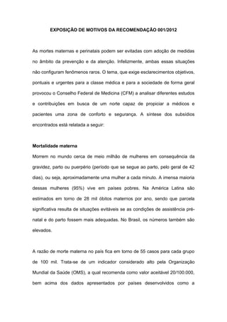 EXPOSIÇÃO DE MOTIVOS DA RECOMENDAÇÃO 001/2012



As mortes maternas e perinatais podem ser evitadas com adoção de medidas

no âmbito da prevenção e da atenção. Infelizmente, ambas essas situações

não configuram fenômenos raros. O tema, que exige esclarecimentos objetivos,

pontuais e urgentes para a classe médica e para a sociedade de forma geral

provocou o Conselho Federal de Medicina (CFM) a analisar diferentes estudos

e contribuições em busca de um norte capaz de propiciar a médicos e

pacientes uma zona de conforto e segurança. A síntese dos subsídios

encontrados está relatada a seguir:



Mortalidade materna

Morrem no mundo cerca de meio milhão de mulheres em consequência da

gravidez, parto ou puerpério (período que se segue ao parto, pelo geral de 42

dias), ou seja, aproximadamente uma mulher a cada minuto. A imensa maioria

dessas mulheres (95%) vive em países pobres. Na América Latina são

estimados em torno de 28 mil óbitos maternos por ano, sendo que parcela

significativa resulta de situações evitáveis se as condições de assistência pré-

natal e do parto fossem mais adequadas. No Brasil, os números também são

elevados.



A razão de morte materna no país fica em torno de 55 casos para cada grupo

de 100 mil. Trata-se de um indicador considerado alto pela Organização

Mundial da Saúde (OMS), a qual recomenda como valor aceitável 20/100.000,

bem acima dos dados apresentados por países desenvolvidos como a
 