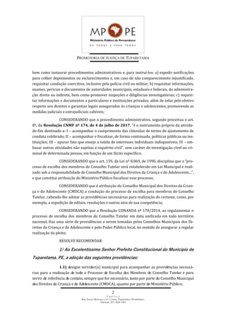 PROMOTORIA DE JUSTIÇA DE TUPARETAMA
2
E n d e r e ç o
Rua Tereza Menezes, s/nº, Centro, Tuparetama, Pernambuco
Telefone: (87) 3828-1905
bem como instaurar procedimentos administrativos e, para instruí-los: a) expedir notificações
para colher depoimentos ou esclarecimentos e, em caso de não comparecimento injustificado,
requisitar condução coercitiva, inclusive pela polícia civil ou militar; b) requisitar informações,
exames, perícias e documentos de autoridades municipais, estaduais e federais, da administra-
ção direta ou indireta, bem como promover inspeções e diligências investigatórias; c) requisi-
tar informações e documentos a particulares e instituições privadas; além de zelar pelo efetivo
respeito aos direitos e garantias legais assegurados às crianças e adolescentes, promovendo as
medidas judiciais e extrajudiciais cabíveis;
CONSIDERANDO que o procedimento administrativo, segundo preceitua o art.
8º, da Resolução CNMP nº 174, de 4 de julho de 2017, “é o instrumento próprio da ativida-
de-fim destinado a: I – acompanhar o cumprimento das cláusulas de termo de ajustamento de
conduta celebrado; II – acompanhar e fiscalizar, de forma continuada, políticas públicas ou ins-
tituições; III – apurar fato que enseje a tutela de interesses individuais indisponíveis; IV – em-
basar outras atividades não sujeitas a inquérito civil”, sem caráter de investigação cível ou cri-
minal de determinada pessoa, em função de um ilícito específico;
CONSIDERANDO que o art. 139, da Lei nº 8.069, de 1990, disciplina que o “pro-
cesso de escolha dos membros do Conselho Tutelar será estabelecido em Lei Municipal e reali-
zado sob a responsabilidade do Conselho Municipal dos Direitos da Criança e do Adolescente...”,
e que constitui atribuição do Ministério Público fiscalizar esse processo;
CONSIDERANDO que é atribuição do Conselho Municipal dos Direitos da Crian-
ça e do Adolescente (CMDCA) a condução do processo de escolha para membros do Conselho
Tutelar, cabendo-lhe adotar as providências necessárias para realização do certame, como, por
exemplo, a expedição de editais, resoluções e outros atos de sua competência;
CONSIDERANDO que a Resolução CONANDA nº 170/2014, ao regulamentar o
processo de escolha dos membros do Conselho Tutelar em data unificada em todo território
nacional, fixa uma série de providências a serem tomadas pelos Conselhos Municipais dos Di-
reitos da Criança e do Adolescente e pelo Poder Público local, no sentido de assegurar a regular
realização do pleito;
RESOLVE RECOMENDAR:
1) Ao Excelentíssimo Senhor Prefeito Constitucional do Município de
Tuparetama, PE, a adoção das seguintes providências:
1.1) designe servidor(a) municipal para acompanhar as providências necessá-
rias para a realização de todo o Processo de Escolha dos Membros do Conselho Tutelar e para
servir de referência de contato, sempre que for necessário, tanto por parte do Conselho Municipal
dos Direitos da Criança e do Adolescente (CMDCA), quanto por parte do Ministério Público;
 