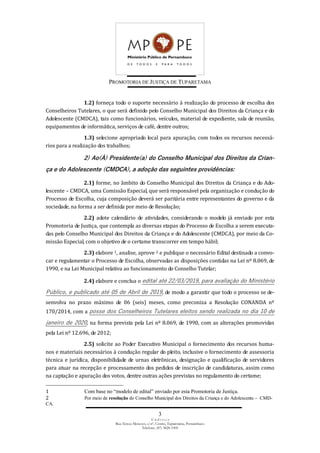 PROMOTORIA DE JUSTIÇA DE TUPARETAMA
3
E n d e r e ç o
Rua Tereza Menezes, s/nº, Centro, Tuparetama, Pernambuco
Telefone: (87) 3828-1905
1.2) forneça todo o suporte necessário à realização do processo de escolha dos
Conselheiros Tutelares, o que será definido pelo Conselho Municipal dos Direitos da Criança e do
Adolescente (CMDCA), tais como funcionários, veículos, material de expediente, sala de reunião,
equipamentos de informática, serviços de café, dentre outros;
1.3) selecione apropriado local para apuração, com todos os recursos necessá-
rios para a realização dos trabalhos;
2) Ao(À) Presidente(a) do Conselho Municipal dos Direitos da Crian-
ça e do Adolescente (CMDCA), a adoção das seguintes providências:
2.1) forme, no âmbito do Conselho Municipal dos Direitos da Criança e do Ado-
lescente – CMDCA, uma Comissão Especial, que será responsável pela organização e condução do
Processo de Escolha, cuja composição deverá ser paritária entre representantes do governo e da
sociedade, na forma a ser definida por meio de Resolução;
2.2) adote calendário de atividades, considerando o modelo já enviado por esta
Promotoria de Justiça, que contempla as diversas etapas do Processo de Escolha a serem executa-
das pelo Conselho Municipal dos Direitos da Criança e do Adolescente (CMDCA), por meio da Co-
missão Especial, com o objetivo de o certame transcorrer em tempo hábil;
2.3) elabore 1, analise, aprove 2 e publique o necessário Edital destinado a convo-
car e regulamentar o Processo de Escolha, observadas as disposições contidas na Lei nº 8.069, de
1990, e na Lei Municipal relativa ao funcionamento do Conselho Tutelar;
2.4) elabore e conclua o edital até 22/03/2019, para avaliação do Ministério
Público, e publicado até 05 de Abril de 2019, de modo a garantir que todo o processo se de-
senvolva no prazo máximo de 06 (seis) meses, como preconiza a Resolução CONANDA nº
170/2014, com a posse dos Conselheiros Tutelares eleitos sendo realizada no dia 10 de
janeiro de 2020, na forma prevista pela Lei nº 8.069, de 1990, com as alterações promovidas
pela Lei nº 12.696, de 2012;
2.5) solicite ao Poder Executivo Municipal o fornecimento dos recursos huma-
nos e materiais necessários à condução regular do pleito, inclusive o fornecimento de assessoria
técnica e jurídica, disponibilidade de urnas eletrônicas, designação e qualificação de servidores
para atuar na recepção e processamento dos pedidos de inscrição de candidaturas, assim como
na captação e apuração dos votos, dentre outras ações previstas no regulamento do certame;
1 Com base no “modelo de edital” enviado por esta Promotoria de Justiça.
2 Por meio de resolução do Conselho Municipal dos Direitos da Criança e do Adolescente – CMD-
CA.
 