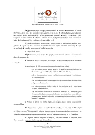 PROMOTORIA DE JUSTIÇA DE TUPARETAMA
4
E n d e r e ç o
Rua Tereza Menezes, s/nº, Centro, Tuparetama, Pernambuco
Telefone: (87) 3828-1905
2.6) promova ampla divulgação do processo de escolha dos membros do Conse-
lho Tutelar, bem como dos locais de votação, por meio de meme de Internet, gifs e/ou outras mí-
dias digitais, assim como cartazes a serem afixados em unidades do CRAS/CREAS, CAPS, UBS,
hospitais, escolas, centros de educação infantil, clubes, Delegacias de Polícia, bem como sejam
feitas divulgações matérias em jornais, blogs e rádios local;
2.7) solicite à Guarda Municipal e à Polícia Militar as medidas necessárias para
garantia da segurança desse processo de escolha, incluindo escolta das urnas e presença de equi-
pe nos locais de votação, bem como no local de apuração.
3) Disposições finais:
3.1) Determino, para efetiva divulgação, conhecimento público e cumprimento
desta Recomendação:
a) o registro nesta Promotoria de Justiça e no sistema de gestão de autos Ar-
quimedes;
b) a expedição de Ofícios, encaminhando cópias reprográficas:
b.1) ao Excelentíssimo Senhor Secretário Geral do Ministério Público de
Pernambuco, para publicação no Diário Oficial do Estado;
b.2) ao Excelentíssimo Senhor Prefeito Constitucional, para conhecimen-
to e cumprimento;
b.3) ao Excelentíssimo Senhor Vereador Presidente da Câmara Munici-
pal, para conhecimento;
b.4) à Excelentíssima Senhora Juíza de Direito Comarca de Tuparetama,
PE, para conhecimento;
b.5) ao Conselho Superior do Ministério Público e ao Centro de Apoio
Operacional às Promotorias da Infância e Juventude, bem como à Secre-
taria Geral do Ministério Público, para os fins de direito, inclusive conhe-
cimento e controle;
c) Remeta-se cópia, por mídia digital, aos blogs e rádios locais, para conheci-
mento público.
3.2. Requisitem-se, desde já, ao Excelentíssimo Senhor Prefeito do Município
de Tuparetama, PE, informações sobre o acatamento da Recomendação, bem como sobre as
providências adotadas ao cumprimento desta, a serem prestadas no prazo de 10 (dez) dias.
3.3. Após o decurso do prazo de 10 (dez) dias, com ou sem as respostas, con-
clusos os autos para nova deliberação, certificando-se.
 