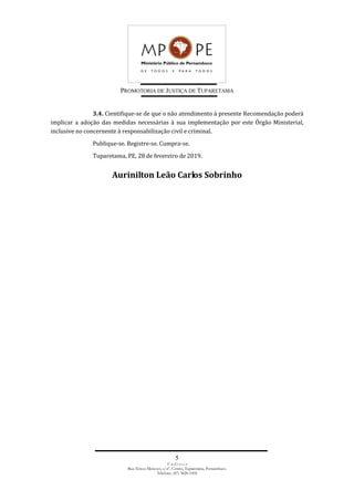 PROMOTORIA DE JUSTIÇA DE TUPARETAMA
5
E n d e r e ç o
Rua Tereza Menezes, s/nº, Centro, Tuparetama, Pernambuco
Telefone: (87) 3828-1905
3.4. Cientifique-se de que o não atendimento à presente Recomendação poderá
implicar a adoção das medidas necessárias à sua implementação por este Órgão Ministerial,
inclusive no concernente à responsabilização civil e criminal.
Publique-se. Registre-se. Cumpra-se.
Tuparetama, PE, 28 de fevereiro de 2019.
Aurinilton Leão Carlos Sobrinho
 