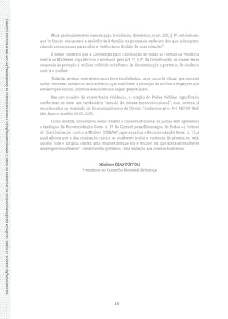 10
RECOMENDAÇÃOGERALN.35SOBREVIOLÊNCIADEGÊNEROCONTRAASMULHERESDOCOMITÊPARAELIMINAÇÃODETODASASFORMASDEDISCRIMINAÇÃOCONTRAAMULHER(CEDAW)
Mais particularmente com relação à violência doméstica, o art. 226, § 8º, estabeleceu
que “o Estado assegurará a assistência à família na pessoa de cada um dos que a integram,
criando mecanismos para coibir a violência no âmbito de suas relações”.
É nesse contexto que a Convenção para Eliminação de Todas as Formas de Violência
contra as Mulheres, cuja eficácia é afirmada pelo art. 5º, § 2º, da Constituição, se insere: tecer
uma rede de proteção à mulher, coibindo toda forma de discriminação e, portanto, de violência
contra a mulher.
Todavia, se essa rede se encontra bem estabelecida, urge torná-la eficaz, por meio de
ações concretas, sobretudo educacionais, que viabilizem a proteção da mulher e impeçam que
estereótipos sociais, políticos e econômicos sejam perpetuados.
Em um quadro de exacerbada violência, a inação do Poder Público significaria
conformar-se com um verdadeiro “estado de coisas inconstitucional”, nos termos já
reconhecidos na Arguição de Descumprimento de Direito Fundamental n. 347 MC-DF (Rel.
Min. Marco Aurélio, 09.09.2015).
Como medida colaborativa nesse cenário, o Conselho Nacional de Justiça vem apresentar
a tradução da Recomendação Geral n. 35 do Comitê para Eliminação de Todas as Formas
de Discriminação contra a Mulher (CEDAW), que atualiza a Recomendação Geral n. 19, a
qual afirma que a discriminação contra as mulheres inclui a violência de gênero, ou seja,
aquela “que é dirigida contra uma mulher porque ela é mulher ou que afeta as mulheres
desproporcionalmente”, constituindo, portanto, uma violação aos direitos humanos.
Ministro DIAS TOFFOLI
Presidente do Conselho Nacional de Justiça
 