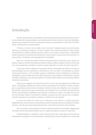 13
INTRODUÇÃO
Introdução
Ao falar-se em Direito, naturalmente o primeiro pensamento que nos assoma à mente é o
de um sistema de normas jurídicas, inter-relacionadas entre si, tendo em vista uma finalidade.
Espera-se que, somente com elas, as relações humanas se normalizarão e tudo fluirá do melhor
modo, construindo um mundo melhor.
O Direito, contudo, como sabido, não é imutável. Fundamentado em determinados
valores, que pretende assegurar, ele está a regular uma realidade dinâmica, nem sempre
vivenciada sob a influência desses mesmos valores. Ao contrário, muitas vezes, a dificuldade
reside justamente na tentativa de alteração de certos valores culturais, por meio de norma, os
quais podem, há tempos, estar impregnados na sociedade.
Não raro, o problema poderá radicar na falta de eficácia social da norma: ainda que
perfeita, vigente, nada lhe faltando para produzir efeitos jurídicos, poderá acontecer de ela não
vir a ser acatada pela sociedade, ao menos no grau esperado, em razão do motivo apontado.
É aqui que reside o desafio da Convenção sobre a Eliminação de Todas as Formas de
Discriminação contra as Mulheres, celebrada em 1979, na ONU, e incorporada ao direito
interno pelo Decreto n. 4.377, de 2002: superar a resistência cultural e dignificar as mulheres,
protegendo-as das variadas formas de discriminação às quais podem ser submetidas, inclusive
a violência doméstica, uma das mais radicais, tornando, enfim, efetivo o microssistema jurídico
voltado à sua proteção.
Veja-se, por exemplo, que passados mais de 12 anos da promulgação da Lei Maria da
Penha, considerada referência no plano das leis de proteção às mulheres em todo o mundo,
por sua qualidade, ainda vicejam condutas violentas contra elas dirigidas, entre as quais o
feminicídio, praticado em grau estonteante, incompatível com um Estado Democrático de
Direito, que proclama a igualdade entre homens e mulheres e estatui, no artigo 226, § 8º, de
sua Constituição Federal, a assistência à família, na pessoa de cada um dos que a integram,
criando mecanismos que inibem a violência no âmbito de suas relações.
É contra tal estado de coisas que é relevante tornar efetivo o sistema protetivo
estabelecido por essas normas constitucionais e pela Convenção, para concretização do Direito
quanto a uma de suas mais importantes facetas: a dos direitos humanos das mulheres.
Isso, no entanto, só será possível se todos os pilares da política de proteção e dignificação
da mulher forem bem desenvolvidos, tanto no aspecto preventivo quanto no repressivo.
Preventivamente, a medida de maior impacto há de ser a educação, único modo de,
efetivamente, conseguir-se a transformação cultural do povo. É preciso trabalhar os valores das
 