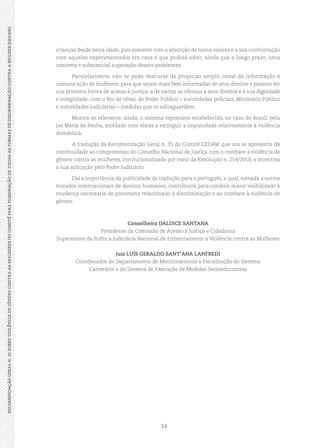 14
RECOMENDAÇÃOGERALN.35SOBREVIOLÊNCIADEGÊNEROCONTRAASMULHERESDOCOMITÊPARAELIMINAÇÃODETODASASFORMASDEDISCRIMINAÇÃOCONTRAAMULHER(CEDAW)
crianças desde tenra idade, pois somente com a absorção de novos valores e a sua confrontação
com aqueles experimentados em casa é que poderá advir, ainda que a longo prazo, uma
concreta e substancial superação desses problemas.
Paralelamente, não se pode descurar de propiciar amplo canal de informação e
comunicação às mulheres, para que sejam mais bem informadas de seus direitos e possam ter
sua primeira forma de acesso à justiça: a de narrar as ofensas a seus direitos e à sua dignidade
e integridade, com o fito de obter, do Poder Público – autoridades policiais, Ministério Público
e autoridades judiciárias – medidas que os salvaguardem.
Mostra-se relevante, ainda, o sistema repressivo estabelecido, no caso do Brasil, pela
Lei Maria da Penha, moldado com vistas a extinguir a impunidade relativamente à violência
doméstica.
A tradução da Recomendação Geral n. 35 do Comitê CEDAW que ora se apresenta dá
continuidade ao compromisso do Conselho Nacional de Justiça com o combate à violência de
gênero contra as mulheres, institucionalizado por meio da Resolução n. 254/2018, e incentiva
a sua aplicação pelo Poder Judiciário.
Daí a importância da publicidade da tradução para o português, a qual, somada a outros
tratados internacionais de direitos humanos, contribuirá para conferir maior visibilidade à
mudança necessária do panorama relacionado à discriminação e ao combate à violência de
gênero.
Conselheira DALDICE SANTANA
Presidente da Comissão de Acesso à Justiça e Cidadania
Supervisora da Política Judiciária Nacional de Enfrentamento à Violência contra as Mulheres
Juiz LUÍS GERALDO SANT’ANA LANFREDI
Coordenador do Departamento de Monitoramento e Fiscalização do Sistema
Carcerário e do Sistema de Execução de Medidas Socioeducativas
 