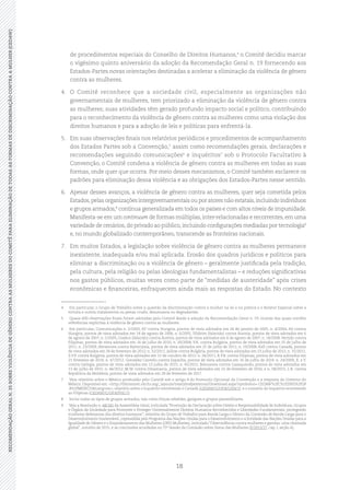 18
RECOMENDAÇÃOGERALN.35SOBREVIOLÊNCIADEGÊNEROCONTRAASMULHERESDOCOMITÊPARAELIMINAÇÃODETODASASFORMASDEDISCRIMINAÇÃOCONTRAAMULHER(CEDAW)
de procedimentos especiais do Conselho de Direitos Humanos,4
o Comitê decidiu marcar
o vigésimo quinto aniversário da adoção da Recomendação Geral n. 19 fornecendo aos
Estados-Partes novas orientações destinadas a acelerar a eliminação da violência de gênero
contra as mulheres.
4.	 O Comitê reconhece que a sociedade civil, especialmente as organizações não
governamentais de mulheres, tem priorizado a eliminação da violência de gênero contra
as mulheres; suas atividades têm gerado profundo impacto social e político, contribuindo
para o reconhecimento da violência de gênero contra as mulheres como uma violação dos
direitos humanos e para a adoção de leis e políticas para enfrentá-la.
5.	 Em suas observações finais nos relatórios periódicos e procedimentos de acompanhamento
dos Estados Partes sob a Convenção,5
assim como recomendações gerais, declarações e
recomendações seguindo comunicações6
e inquéritos7
sob o Protocolo Facultativo à
Convenção, o Comitê condena a violência de gênero contra as mulheres em todas as suas
formas, onde quer que ocorra. Por meio desses mecanismos, o Comitê também esclarece os
padrões para eliminação dessa violência e as obrigações dos Estados-Partes nesse sentido.
6.	 Apesar desses avanços, a violência de gênero contra as mulheres, quer seja cometida pelos
Estados,pelas organizações intergovernamentais ou por atores não estatais,incluindo indivíduos
e grupos armados,8
continua generalizada em todos os países e com altos níveis de impunidade.
Manifesta-se em um continuum de formas múltiplas, inter-relacionadas e recorrentes, em uma
variedade de cenários,do privado ao público,incluindo configurações mediadas por tecnologia9
e, no mundo globalizado contemporâneo, transcende as fronteiras nacionais.
7.	 Em muitos Estados, a legislação sobre violência de gênero contra as mulheres permanece
inexistente, inadequada e/ou mal aplicada. Erosão dos quadros jurídicos e políticos para
eliminar a discriminação ou a violência de gênero – geralmente justificada pela tradição,
pela cultura, pela religião ou pelas ideologias fundamentalistas – e reduções significativas
nos gastos públicos, muitas vezes como parte de “medidas de austeridade” após crises
econômicas e financeiras, enfraquecem ainda mais as respostas do Estado. No contexto
4	 Em particular, o Grupo de Trabalho sobre a questão da discriminação contra a mulher na lei e na prática e o Relator Especial sobre a
tortura e outros tratamentos ou penas cruéis, desumanos ou degradantes.
5	 Quase 600 observações finais foram adotadas pelo Comitê desde a adoção da Recomendação Geral n. 19, muitas das quais contêm
referências explícitas à violência de gênero contra as mulheres.
6	 Em particular, Comunicações n. 2/2003, AT contra Hungria, pontos de vista adotados em 26 de janeiro de 2005; n. 4/2004, AS contra
Hungria, pontos de vista adotados em 14 de agosto de 2006; n. 6/2005, Yildirim (falecido) contra Áustria, pontos de vista adotados em 6
de agosto de 2007; n. 5/2005, Goekce (falecido) contra Áustria, pontos de vista adotados em 6 de agosto de 2007; n. 18/2008, Vertido contra
Filipinas, pontos de vista adotados em 16 de julho de 2010; n. 20/2008, V.K. contra Bulgária, pontos de vista adotados em 25 de julho de
2011; n. 23/2009, Abramova contra Bielorússia, pontos de vista adotados em 25 de julho de 2011; n. 19/2008, Kell contra Canadá, pontos
de vista adotados em 28 de fevereiro de 2012; n. 32/2011, Jallow contra Bulgária, pontos de vista adotados em 23 julho de 2012; n. 31/2011,
S.V.P. contra Bulgária, pontos de vista adotados em 12 de outubro de 2012; n. 34/2011, R.P.B. contra Filipinas, pontos de vista adotados em
21 fevereiro de 2014; n. 47/2012, González Carreño contra Espanha, pontos de vista adotados em 16 de julho de 2014; n. 24/2009, X. e Y.
contra Geórgia, pontos de vista adotados em 13 julho de 2015; n. 45/2012, Belousova contra Cazaquistão, pontos de vista adotados em
13 de julho de 2015; n. 46/2012, M.W. contra Dinamarca, pontos de vista adotados em 22 de fevereiro de 2016; e n. 58/2013, L.R. contra
República da Moldávia, pontos de vista adotados em 28 de fevereiro de 2017.
7	 Veja relatório sobre o México produzido pelo Comitê sob o artigo 8 do Protocolo Opcional da Convenção e a resposta do Governo do
México. Disponível em: <http://tbinternet.ohchr.org/_layouts/treatybodyexternal/Download.aspx?symbolno= CEDAW%2fC%2f2005%2fOP
.8%2fMEXICO&Lang=en>; relatório sobre o inquérito envolvendo o Canadá (CEDAW/C/OP.8/CAN/1); e o sumário do inquérito envolvendo
as Filipinas (CEDAW/C/OP.8/PHL/1).
8	 Inclui todos os tipos de grupos armados, tais como forças rebeldes, gangues e grupos paramilitares.
9	 Veja a Resolução n. 68/181 da Assembleia Geral, intitulada“Promoção da Declaração sobre Direito e Responsabilidade de Indivíduos, Grupos
e Órgãos da Sociedade para Promover e Proteger Universalmente Direitos Humanos Reconhecidos e Liberdades Fundamentais: protegendo
mulheres defensoras dos direitos humanos”; relatório do Grupo de Trabalho para Banda Larga e Gênero da Comissão de Banda Larga para o
Desenvolvimento Sustentável, copresidida pelo Programa das Nações Unidas para o Desenvolvimento e a Entidade das Nações Unidas para a
Igualdade de Gênero e o Empoderamento das Mulheres (ONU Mulheres), intitulado“Ciberviolência contra mulheres e garotas: uma chamada
global”, outubro de 2015; e as conclusões acordadas no 75ª Sessão da Comissão sobre Status das Mulheres (E/2013/27, cap. I, seção A).
 