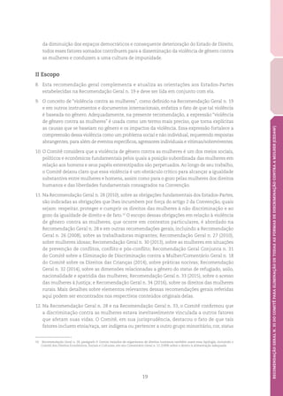 19
RECOMENDAÇÃOGERALN.35DOCOMITÊPARAELIMINAÇÃODETODASASFORMASDEDISCRIMINAÇÃOCONTRAAMULHER(CEDAW)
da diminuição dos espaços democráticos e consequente deterioração do Estado de Direito,
todos esses fatores somados contribuem para a disseminação da violência de gênero contra
as mulheres e conduzem a uma cultura de impunidade.
II Escopo
8.	 Esta recomendação geral complementa e atualiza as orientações aos Estados-Partes
estabelecidas na Recomendação Geral n. 19 e deve ser lida em conjunto com ela.
9.	 O conceito de “violência contra as mulheres”, como definido na Recomendação Geral n. 19
e em outros instrumentos e documentos internacionais, enfatiza o fato de que tal violência
é baseada no gênero. Adequadamente, na presente recomendação, a expressão “violência
de gênero contra as mulheres” é usada como um termo mais preciso, que torna explícitas
as causas que se baseiam no gênero e os impactos da violência. Essa expressão fortalece a
compreensão dessa violência como um problema social e não individual, requerendo respostas
abrangentes, para além de eventos específicos, agressores individuais e vítimas/sobreviventes.
10.	O Comitê considera que a violência de gênero contra as mulheres é um dos meios sociais,
políticos e econômicos fundamentais pelos quais a posição subordinada das mulheres em
relação aos homens e seus papéis estereotipados são perpetuados.Ao longo de seu trabalho,
o Comitê deixou claro que essa violência é um obstáculo crítico para alcançar a igualdade
substantiva entre mulheres e homens, assim como para o gozo pelas mulheres dos direitos
humanos e das liberdades fundamentais consagrados na Convenção.
11.	Na Recomendação Geral n. 28 (2010), sobre as obrigações fundamentais dos Estados-Partes,
são indicadas as obrigações que lhes incumbem por força do artigo 2 da Convenção, quais
sejam: respeitar, proteger e cumprir os direitos das mulheres à não discriminação e ao
gozo da igualdade de direito e de fato.10
O escopo dessas obrigações em relação à violência
de gênero contra as mulheres, que ocorre em contextos particulares, é abordado na
Recomendação Geral n. 28 e em outras recomendações gerais, incluindo a Recomendação
Geral n. 26 (2008), sobre as trabalhadoras migrantes; Recomendação Geral n. 27 (2010),
sobre mulheres idosas; Recomendação Geral n. 30 (2013), sobre as mulheres em situações
de prevenção de conflitos, conflito e pós-conflito; Recomendação Geral Conjunta n. 31
do Comitê sobre a Eliminação de Discriminação contra a Mulher/Comentário Geral n. 18
do Comitê sobre os Direitos das Crianças (2014), sobre práticas nocivas; Recomendação
Geral n. 32 (2014), sobre as dimensões relacionadas a gênero do status de refugiado, asilo,
nacionalidade e apatridia das mulheres; Recomendação Geral n. 33 (2015), sobre o acesso
das mulheres à Justiça; e Recomendação Geral n. 34 (2016), sobre os direitos das mulheres
rurais. Mais detalhes sobre elementos relevantes dessas recomendações gerais referidas
aqui podem ser encontrados nos respectivos conteúdos originais delas.
12.	Na Recomendação Geral n. 28 e na Recomendação Geral n. 33, o Comitê confirmou que
a discriminação contra as mulheres estava inevitavelmente vinculada a outros fatores
que afetam suas vidas. O Comitê, em sua jurisprudência, destacou o fato de que tais
fatores incluem etnia/raça, ser indígena ou pertencer a outro grupo minoritário, cor, status
10	 Recomendação Geral n. 28, parágrafo 9. Outros tratados de organismos de direitos humanos também usam essa tipologia, incluindo o
Comitê dos Direitos Econômicos, Sociais e Culturais, em seu Comentário Geral n. 12 (1999) sobre o direito à alimentação adequada.
 