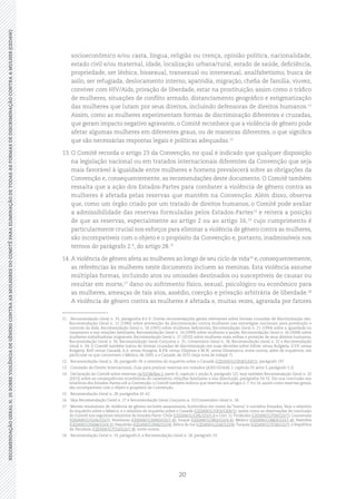 20
RECOMENDAÇÃOGERALN.35SOBREVIOLÊNCIADEGÊNEROCONTRAASMULHERESDOCOMITÊPARAELIMINAÇÃODETODASASFORMASDEDISCRIMINAÇÃOCONTRAAMULHER(CEDAW)
socioeconômico e/ou casta, língua, religião ou crença, opinião política, nacionalidade,
estado civil e/ou maternal, idade, localização urbana/rural, estado de saúde, deficiência,
propriedade, ser lésbica, bissexual, transexual ou intersexual, analfabetismo, busca de
asilo, ser refugiada, deslocamento interno, apatridia, migração, chefia de família, viuvez,
conviver com HIV/Aids, privação de liberdade, estar na prostituição, assim como o tráfico
de mulheres, situações de conflito armado, distanciamento geográfico e estigmatização
das mulheres que lutam por seus direitos, incluindo defensoras de direitos humanos.11
Assim, como as mulheres experimentam formas de discriminação diferentes e cruzadas,
que geram impacto negativo agravante, o Comitê reconhece que a violência de gênero pode
afetar algumas mulheres em diferentes graus, ou de maneiras diferentes, o que significa
que são necessárias respostas legais e políticas adequadas.12
13.	O Comitê recorda o artigo 23 da Convenção, no qual é indicado que qualquer disposição
na legislação nacional ou em tratados internacionais diferentes da Convenção que seja
mais favorável à igualdade entre mulheres e homens prevalecerá sobre as obrigações da
Convenção e, consequentemente, as recomendações deste documento. O Comitê também
ressalta que a ação dos Estados-Partes para combater a violência de gênero contra as
mulheres é afetada pelas reservas que mantêm na Convenção. Além disso, observa
que, como um órgão criado por um tratado de direitos humanos, o Comitê pode avaliar
a admissibilidade das reservas formuladas pelos Estados-Partes13
e reitera a posição
de que as reservas, especialmente ao artigo 2 ou ao artigo 16,14
cujo cumprimento é
particularmente crucial nos esforços para eliminar a violência de gênero contra as mulheres,
são incompatíveis com o objeto e o propósito da Convenção e, portanto, inadmissíveis nos
termos do parágrafo 2.º, do artigo 28.15
14.	A violência de gênero afeta as mulheres ao longo de seu ciclo de vida16
e, consequentemente,
as referências às mulheres neste documento incluem as meninas. Esta violência assume
múltiplas formas, incluindo atos ou omissões destinados ou susceptíveis de causar ou
resultar em morte,17
dano ou sofrimento físico, sexual, psicológico ou econômico para
as mulheres, ameaças de tais atos, assédio, coerção e privação arbitrária de liberdade.18
A violência de gênero contra as mulheres é afetada e, muitas vezes, agravada por fatores
11	 Recomendação Geral n. 33, parágrafos 8 e 9. Outras recomendações gerais relevantes sobre formas cruzadas de discriminação são:
Recomendação Geral n. 15 (1990) sobre prevenção da discriminação contra mulheres nas estratégias nacionais para prevenção e
controle da Aids, Recomendação Geral n. 18 (1991) sobre mulheres deficientes, Recomendação Geral n. 21 (1994) sobre a igualdade no
casamento e nas relações familiares, Recomendação Geral n. 24 (1999) sobre mulheres e saúde, Recomendação Geral n. 26 (2008) sobre
mulheres trabalhadoras migrantes, Recomendação Geral n. 27 (2010) sobre mulheres mais velhas e proteção de seus direitos humanos,
Recomendação Geral n. 30, Recomendação Geral Conjunta n. 31, Comentário Geral n. 18, Recomendação Geral n. 32 e Recomendação
Geral n. 34. O Comitê também tratou de formas cruzadas de discriminação em suas decisões sobre Jollow versus Bulgária, S.V.P. versus
Bulgária, Kell versus Canadá, A.S. versus Hungria, R.P.B. versus Filipinas e M.W. versus Dinamarca, entre outros, além de inquéritos, em
particular os que concernem o México, de 2005, e o Canadá, de 2015 (veja nota de rodapé 7).
12	 Recomendação Geral n. 28, parágrafo 18; e relatório do inquérito sobre o Canadá (CEDAW/C/OP.8/CAN/1), parágrafo 197.
13	 Comissão de Direito Internacional, Guia para praticar reservas em tratados (A/65/10/Add. I, capítulo IV, setor F, parágrafo 3.2)
14	 Declaração do Comitê sobre reservas (A/53/38/Rev.1, parte II, capítulo I, seção A, parágrafo 12); veja também Recomendação Geral n. 20
(2013) sobre as consequências econômicas do casamento, relações familiares e sua dissolução, parágrafos 54-55. Em sua conclusão aos
relatórios dos Estados-Partes sob a Convenção, o Comitê também indicou que reservas aos artigos 2, 7, 9 e 16, assim como reservas gerais,
são incompatíveis com o objeto e propósito da Convenção.
15	 Recomendação Geral n. 28, parágrafos 41-42.
16	 Veja Recomendação Geral n. 27 e Recomendação Geral Conjunto n. 31/Comentário Geral n. 18.
17	 Mortes resultantes de violência de gênero incluem assassinatos, homicídios em nome da “honra” e suicídios forçados. Veja o relatório
do inquérito sobre o México; e o relatório do inquérito sobre o Canadá (CEDAW/C/OP.S/CAN/1); assim como as observações de conclusão
do Comitê nos seguintes relatórios de Estados Parte: Chile (CEDAW/C/CHL/CO/5-6 e Corr. 1); Finlândia (CEDAW/C/FIN/CO/7); Guatemala
(CEDAW/C/GUA/CO/7); Honduras (CEDAW/C/HND/CO/7-8); Iraque (CEDAW/C/IRQ/CO/4-6); México (CEDAW/C/MEX/CO/7-8); Namíbia
(CEDAW/C/NAM/CO/4-5); Paquistão (CEDAW/C/PAK/CO/4); África do Sul (CEDAW/C/ZAF/CO/4); Turquia (CEDAW/C/TUR/CO/7); e República
da Tanzânia (CEDAW/C/TZA/CO/7-8), entre outros.
18	 Recomendação Geral n. 19, parágrafo 6, e Recomendação Geral n. 28, parágrafo 19.
 