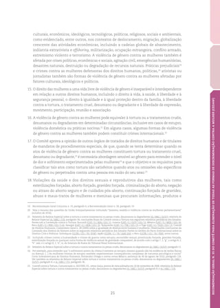 21
RECOMENDAÇÃOGERALN.35DOCOMITÊPARAELIMINAÇÃODETODASASFORMASDEDISCRIMINAÇÃOCONTRAAMULHER(CEDAW)
culturais, econômicos, ideológicos, tecnológicos, políticos, religiosos, sociais e ambientais,
como evidenciado, entre outros, nos contextos de deslocamento, migração, globalização
crescente das atividades econômicas, incluindo a cadeias globais de abastecimento,
indústria extrativista e offshoring, militarização, ocupação estrangeira, conflito armado,
extremismo violento e terrorismo. A violência de gênero contra as mulheres também é
afetada por crises políticas, econômicas e sociais, agitação civil, emergências humanitárias,
desastres naturais, destruição ou degradação de recursos naturais. Práticas prejudiciais19
e crimes contra as mulheres defensoras dos direitos humanos, políticas,20
ativistas ou
jornalistas também são formas de violência de gênero contra as mulheres afetadas por
fatores culturais, ideológicos e políticos.
15.	O direito das mulheres a uma vida livre de violência de gênero é inseparável e interdependente
em relação a outros direitos humanos, incluindo o direito à vida, à saúde, à liberdade e à
segurança pessoal, o direito à igualdade e à igual proteção dentro da família, à liberdade
contra a tortura, o tratamento cruel, desumano ou degradante e à liberdade de expressão,
movimento, participação, reunião e associação.
16.	A violência de gênero contra as mulheres pode equivaler à tortura ou a tratamentos cruéis,
desumanos ou degradantes em determinadas circunstâncias, inclusive em casos de estupro,
violência doméstica ou práticas nocivas.21
Em alguns casos, algumas formas de violência
de gênero contra as mulheres também podem constituir crimes internacionais.22
17.	O Comitê aprova a opinião de outros órgãos de tratados de direitos humanos e de titulares
de mandatos de procedimentos especiais, de que, quando se tenta determinar quando os
atos de violência de gênero contra as mulheres constituem tortura ou tratamento cruel,
desumano ou degradante,23
é necessária abordagem sensível ao gênero para entender o nível
de dor e sofrimento experimentados pelas mulheres24
e que o objetivo e os requisitos para
classificar tais atos como tortura são satisfeitos quando atos ou omissões são específicos
de gênero ou perpetrados contra uma pessoa em razão do seu sexo.25
18.	Violações da saúde e dos direitos sexuais e reprodutivos das mulheres, tais como
esterilizações forçadas, aborto forçado, gravidez forçada, criminalização do aborto, negação
ou atraso do aborto seguro e de cuidados pós-aborto, continuação forçada de gravidez,
abuso e maus-tratos de mulheres e meninas que procuram informações, produtos e
19	 Recomendação Geral Conjunta n. 19, parágrafo 6, e Recomendação Geral n. 28, parágrafo 19.
20	 Veja o resumo das questões da União Interparlamentar intitulado “Sexismo, assédio e violência contra as mulheres parlamentares”
(outubro de 2016).
21	 Relatório do Relator Especial sobre a tortura e outros tratamentos ou penas cruéis, desumanos ou degradantes (A / HRC / 31/57); relatório do
Relator Especial (A / HRC / 7/3), parágrafo 36; conclusões finais do Comitê contra a Tortura nos seguintes relatórios periódicos dos Estados-
Partes sob a Convenção contra a Tortura: Burundi (CAT / C / BDI / CO / 1); Guiana (CAT / C / GUY / CO / 1); México (CAT / C / MEX / CO / 4);
Peru (CAT / C / PER / CO / 5-6); Senegal (CAT / C / SEN / CO / 3); Tajiquistão (CAT / C / TJK / CO / 2); e Togo (CAT / C / TGO / CO / 1); Comitê
de Direitos Humanos, Comentário Geral n. 28 (2000) sobre a igualdade de direitos entre homens e mulheres; Observações conclusivas da
Comissão dos Direitos do Homem sobre os seguintes relatórios periódicos dos Estados-Partes no âmbito do Pacto Internacional sobre os
Direitos Civis e Políticos: Eslováquia (CCPR / CO / 78 / SVK); Japão (CCPR / C / 79 / Add.102); e Peru (CCPR / CO / 70 / PER), entre outros.
22	 Incluindo crimes contra a humanidade e crimes de guerra como estupro, escravidão sexual, prostituição forçada, gravidez forçada,
esterilização forçada ou qualquer outra forma de violência sexual de gravidade comparável, de acordo com o artigo 7, 1,“g”, o artigo 8, 2,
“b”, xxii, e o artigo 8, 2, “e”, vi, do Estatuto de Roma do Tribunal Penal Internacional.
23	 Relatório do Relator Especial sobre a tortura e outros tratamentos ou penas cruéis, desumanos ou degradantes (A / HRC / 31/57), parágrafo 11.
24	 Por exemplo, para entender que “o sofrimento severo da vítima é inerente ao estupro, mesmo quando não há evidência de lesões físicas
ou doença. [...] As mulheres vítimas de estupro também experimentam consequências complexas de natureza psicológica e social”
Corte Interamericana de Direitos Humanos, Fernández Ortega e outros versus México, sentença de 30 de agosto de 2010, parágrafo 124.
Ver também os relatórios do Relator Especial sobre tortura e outros tratamentos ou penas cruéis, desumanos ou degradantes (A / HRC /
31/57), parágrafo 8, e A / HRC / 7/3, parágrafo 36.
25	 Comitê contra aTortura, Comunicação n. 262/2005,V.L. versus Suíça, pontos de vista adotados em 20 de novembro de 2006; relatórios do Relator
Especial sobre tortura e outros tratamentos ou penas cruéis, desumanos ou degradantes (A / HRC / 31/57), parágrafo 8, e (A / HRC / 7/3).
 