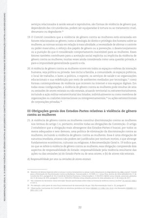 22
RECOMENDAÇÃOGERALN.35SOBREVIOLÊNCIADEGÊNEROCONTRAASMULHERESDOCOMITÊPARAELIMINAÇÃODETODASASFORMASDEDISCRIMINAÇÃOCONTRAAMULHER(CEDAW)
serviços relacionados à saúde sexual e reprodutiva, são formas de violência de gênero que,
dependendo das circunstâncias, podem ser equiparadas à tortura ou ao tratamento cruel,
desumano ou degradante.26
19.	O Comitê considera que a violência de gênero contra as mulheres está enraizada em
fatores relacionados ao gênero, como a ideologia do direito e privilégio dos homens sobre as
mulheres, as normas sociais em relação à masculinidade, a necessidade de afirmar o controle
ou poder masculino, o reforço dos papéis de gênero ou a prevenção, o desencorajamento
ou a punição do que é considerado comportamento inaceitável para as mulheres. Esses
fatores também contribuem para a aceitação social explícita ou implícita da violência de
gênero contra as mulheres, muitas vezes ainda considerada como uma questão privada, e
para a impunidade generalizada quanto a ela.
20.	A violência de gênero contra as mulheres ocorre em todos os espaços e esferas da interação
humana, seja pública ou privada. Isso inclui a família, a comunidade, os espaços públicos,
o local de trabalho, o lazer, a política, o esporte, os serviços de saúde e as organizações
educacionais e sua redefinição por meio de ambientes mediados por tecnologia,27
como
formas contemporâneas de violência que ocorrem na internet e nos espaços digitais. Em
todas essas configurações, a violência de gênero contra as mulheres pode resultar de atos
ou omissões de atores estatais ou não estatais, atuando territorial ou extraterritorialmente,
incluindo a ação militar extraterritorial dos Estados, individualmente ou como membros de
organizações ou coalizões internacionais ou intergovernamentais,28
ou ações extraterritoriais
de corporações privadas.29
III Obrigações gerais dos Estados-Partes relativas à violência de gênero
contra as mulheres
21. A violência de gênero contra as mulheres constitui discriminação contra as mulheres
nos termos do artigo 1 e, portanto, envolve todas as obrigações da Convenção. O artigo
2 estabelece que a obrigação mais abrangente dos Estados-Partes é buscar, por todos os
meios adequados e sem demora, uma política de eliminação da discriminação contra as
mulheres, incluindo a violência de gênero contra as mulheres. Essa é uma obrigação de
natureza imediata; atrasos não podem ser justificados por nenhum motivo, o que abrange
fundamentos econômicos, culturais ou religiosos. A Recomendação Geral n. 19 indica que,
no que se refere à violência de gênero contra as mulheres, essa obrigação compreende dois
aspectos de responsabilidade do Estado: responsabilidade pela violência resultante das
ações ou das omissões (a) do Estado-Parte ou de seus atores; e (b) de atores não estatais.
A) Responsabilidade por atos ou omissões de atores estatais
26	 Relatório do Relator Especial sobre a tortura e outros tratamentos ou penas cruéis, desumanos ou degradantes (A / HRC / 31/57); Comitê
para a Eliminação da Discriminação contra as Mulheres, Comunicação n. 22/2009, L.C. versus Peru, pontos de vista adotados em 17 de
outubro de 2011, parágrafo 8, 18; e Comitê de Direitos Humanos, Comunicações n. 2.324/2013, Mellet versus Irlanda, pareceres adotados
em 31 de março de 2016, parágrafo 7.4, e n. 2425/2014, Whelan versus Irlanda, pontos de vista adotados em 17 de março de 2017.
27	 Ver o relatório do Secretário-Geral intitulado “Estudo aprofundado sobre todas as formas de violência contra a mulher” (A / 61/122 / Add.1
e Corr.1).
28	 Por exemplo, como parte de uma força internacional de manutenção da paz. Veja Recomendação Geral n. 30, parágrafo 9.
29	 Observações conclusivas do Comitê sobre os relatórios periódicos da Suíça (CEDAW / C / CHE / CO / 4-5) e da Alemanha (CEDAW / C /
DEU / CO / 7-8).
 