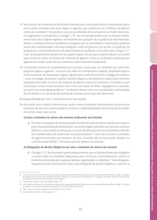 23
RECOMENDAÇÃOGERALN.35DOCOMITÊPARAELIMINAÇÃODETODASASFORMASDEDISCRIMINAÇÃOCONTRAAMULHER(CEDAW)
22.	Nos termos da Convenção e do Direito Internacional, um Estado-Parte é responsável pelos
atos e pelas omissões dos seus órgãos e agentes que consistam em violência de gênero
contra as mulheres,30
incluindo os atos ou as omissões de funcionários no Poder Executivo,
no Legislativo e no Judiciário. O artigo 2, “d”, da Convenção proíbe que os Estados-Partes,
assim como seus órgãos e agentes, se envolvam em qualquer ato ou prática de discriminação
direta ou indireta contra as mulheres e assegura que as autoridades e instituições públicas
atuem em conformidade com essa obrigação. Além de garantir que as leis, as políticas, os
programas e os procedimentos não discriminem as mulheres, de acordo com o artigo 2,“c”
e “g”, os Estados Partes devem ter um quadro legal e de serviços jurídicos eficaz e acessível
para enfrentar todas as formas de violência de gênero contra as mulheres cometidas por
agentes do Estado, tanto em seu território como extraterritorialmente.
23.	Os Estados-Partes são responsáveis por prevenir esses atos ou omissões por parte dos
próprios órgãos e agentes – inclusive por meio de treinamento e adoção, implementação e
monitoramento de disposições legais, regulamentos administrativos e códigos de conduta
– e por investigar, processar e aplicar sanções legais ou disciplinares, assim como fornecer
reparação em todos os casos de violência de gênero contra as mulheres, incluindo os que
constituem crimes internacionais, bem como nos casos de falha, negligência ou omissão
por parte das autoridades públicas.31
Ao fazê-lo, devem levar em consideração a diversidade
das mulheres e os riscos de discriminação interseccional que dela decorrem.
B) Responsabilidade por atos e omissões de atores não estatais
24. De acordo com o direito internacional, assim como os tratados internacionais, os atos ou as
omissões de um ator privado podem envolver a responsabilidade internacional do Estado
em certos casos. Isso inclui:
1) Atos e omissões de atores não estatais atribuíveis aos Estados
a)	 Os atos ou omissões de atores privados habilitados pela lei desse Estado para exercer
parte da autoridade governamental, incluindo órgãos privados que prestam serviços
públicos, como saúde ou educação, ou locais de detenção em funcionamento, deverão
ser considerados atos atribuíveis ao próprio Estado,32
como são os atos ou omissões
de agentes privados que estejam, de fato, atuando sob as instruções, direção ou
controle desse Estado,33
inclusive quando operem no exterior.
2) Obrigações de devida diligência por atos e omissões de atores não estatais
a)	 O Artigo 2,“e”, da Convenção prevê expressamente que os Estados-Partes são obrigados
a tomar todas as medidas adequadas para eliminar a discriminação contra as
mulheres praticadas por qualquer pessoa, organização ou empresa.34
Essa obrigação,
frequentemente mencionada como uma obrigação de devida diligência, sustenta a
30	 Ver Comissão de Direito Internacional, artigos sobre responsabilidade de Estados por atos internacionalmente ilícitos, artigo 4, Conduta
de órgãos de um Estado. Ver também Protocolo Adicional às Convenções de Genebra de 12 de agosto de 1949, e relativo à proteção de
vítimas de conflitos armados internacionais, artigo 91.
31	 Ver nota de rodapé 6 e Recomendação Geral n. 33.
32	 Ver Comissão de Direito Internacional, artigos sobre responsabilidade de Estados por atos internacionalmente ilícitos, artigo 5, Conduta
de pessoas ou entidades exercendo elementos de autoridade governamental.
33	 Ibid., artigo 8, Conduta dirigida ou controlada por um Estado.
34	 Recomendação Geral n. 28, parágrafo 36.
 