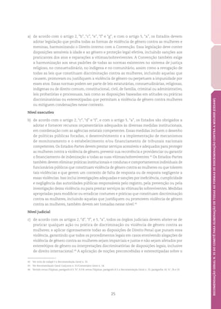 25
RECOMENDAÇÃOGERALN.35DOCOMITÊPARAELIMINAÇÃODETODASASFORMASDEDISCRIMINAÇÃOCONTRAAMULHER(CEDAW)
a)	 de acordo com o artigo 2, “b”, “c”, “e”, “f” e “g”, e com o artigo 5, “a”, os Estados devem
adotar legislação que proíba todas as formas de violência de gênero contra as mulheres e
meninas, harmonizando o Direito interno com a Convenção. Essa legislação deve conter
disposições sensíveis à idade e ao gênero e proteção legal efetiva, incluindo sanções aos
praticantes dos atos e reparações a vítimas/sobreviventes. A Convenção também exige
a harmonização aos seus padrões de todas as normas existentes no sistema de justiça
religioso, no consuetudinário, no indígena e no comunitário, assim como a revogação de
todas as leis que constituam discriminação contra as mulheres, incluindo aquelas que
causem, promovam ou justifiquem a violência de gênero ou perpetuem a impunidade por
esses atos. Essas normas podem ser parte de leis estatutárias, consuetudinárias, religiosas,
indígenas ou de direito comum, constitucional, civil, de família, criminal ou administrativo,
leis probatórias e processuais, tais como as disposições baseadas em atitudes ou práticas
discriminatórias ou estereotipadas que permitam a violência de gênero contra mulheres
ou mitiguem condenações nesse contexto.
Nível executivo
b)	 de acordo com o artigo 2, “c”, “d” e “f”, e com o artigo 5, “a”, os Estados são obrigados a
adotar e fornecer recursos orçamentários adequados às diversas medidas institucionais,
em coordenação com as agências estatais competentes. Essas medidas incluem o desenho
de políticas públicas focadas, o desenvolvimento e a implementação de mecanismos
de monitoramento e o estabelecimento e/ou financiamento de tribunais nacionais
competentes. Os Estados-Partes devem prestar serviços acessíveis e adequados para proteger
as mulheres contra a violência de gênero, prevenir sua recorrência e providenciar ou garantir
o financiamento de indenização a todas as suas vítimas/sobreviventes.42
Os Estados-Partes
também devem eliminar práticas institucionais e condutas e comportamentos individuais de
funcionários públicos que constituam violência de gênero contra as mulheres ou que tolerem
tais violências e que gerem um contexto de falta de resposta ou de resposta negligente a
essas violências. Isso inclui investigações adequadas e sanções por ineficiência, cumplicidade
e negligência das autoridades públicas responsáveis pelo registro, pela prevenção ou pela
investigação dessa violência ou para prestar serviços às vítimas/às sobreviventes. Medidas
apropriadas para modificar ou erradicar costumes e práticas que constituam discriminação
contra as mulheres, incluindo aquelas que justifiquem ou promovem violência de gênero
contra as mulheres, também devem ser tomadas nesse nível.43
Nível judicial
c)	 de acordo com os artigos 2, “d”, “f”, e 5, “a”, todos os órgãos judiciais devem abster-se de
praticar qualquer ação ou prática de discriminação ou violência de gênero contra as
mulheres; e aplicar rigorosamente todas as disposições de Direito Penal que punam essa
violência, garantindo que todos os procedimentos legais em casos envolvendo alegações de
violência de gênero contra as mulheres sejam imparciais e justos e não sejam afetados por
estereótipos de gênero ou interpretações discriminatórias de disposições legais, inclusive
de direito internacional.44
A aplicação de noções preconcebidas e estereotipadas sobre o
42	 Ver nota de rodapé 5 e Recomendação Geral n. 33.
43	 Ver Recomendação Geral Conjunta n. 31/Comentário Geral n. 18.
44	 Vertido versus Filipinas, parágrafo 8.9, “b”; R.P.B. versus Filipinas, parágrafo 8.3; e Recomendação Geral n. 33, parágrafos 18, “e”, 26 e 29.
 