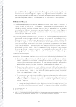 26
RECOMENDAÇÃOGERALN.35SOBREVIOLÊNCIADEGÊNEROCONTRAASMULHERESDOCOMITÊPARAELIMINAÇÃODETODASASFORMASDEDISCRIMINAÇÃOCONTRAAMULHER(CEDAW)
que constitui violência de gênero contra as mulheres, quais deveriam ser as respostas das
mulheres a essa violência e o padrão de prova exigido para sustentar sua ocorrência pode
afetar o direito das mulheres ao gozo da igualdade perante a lei, ao julgamento justo e ao
direito a uma reparação efetiva, como estabelecido no artigo 2 e no 15 da Convenção.45
IV Recomendações
27.	Com base na Recomendação Geral n. 19 e no trabalho do Comitê desde a sua adoção, o
Comitê insta os Estados-Partes a fortalecerem a implementação de suas obrigações em
relação à violência de gênero contra as mulheres, seja em seu território ou de maneira
extraterritorial. O Comitê reitera o seu apelo aos Estados-Partes para que ratifiquem o
Protocolo Facultativo à Convenção e examinem todas as reservas remanescentes à
Convenção com vistas à sua retirada.
28.	O Comitê também recomenda que os Estados-Partes tomem as seguintes medidas nos
domínios da prevenção, da proteção, da acusação, da punição, da reparação, da coleta e
do monitoramento de dados e da cooperação internacional para acelerar a eliminação
da violência de gênero contra as mulheres. Todas as medidas devem ser implementadas
com uma abordagem centrada nas vítimas/nas sobreviventes, reconhecendo as mulheres
como sujeitos de direitos e promovendo sua atuação e autonomia, incluindo a capacidade
evolutiva de meninas, desde a infância até a adolescência. Além disso, essas medidas
devem ser projetadas e implementadas com a participação das mulheres e tendo em vista
a situação particular das mulheres afetadas por formas interseccionais de discriminação.
A)	 Medidas legislativas gerais
29.	O Comitê recomenda que os Estados Partes implementem as seguintes medidas legislativas:
a)	 Garantir que todas as formas de violência de gênero contra as mulheres, em todas as
esferas, que constituam violação da sua integridade física, sexual ou psicológica, sejam
criminalizadas e introduzam, sem demora, ou fortaleçam sanções legais proporcionais
à gravidade da ofensa, bem como introduzam mecanismos de reparação civil;46
b)	 Garantir que todos os sistemas legais, incluindo sistemas jurídicos plurais, protejam
as vítimas/as sobreviventes de violência de gênero contra as mulheres e assegurem
que tenham acesso à Justiça e a uma reparação efetiva, de acordo com as orientações
fornecidas na Recomendação Geral n. 33;
c)	 Revogar, inclusive nas leis consuetudinárias, religiosas e indígenas, todas as disposições
legais que sejam discriminatórias contra as mulheres e, assim, consagram, encorajam,
facilitam, justificam ou toleram qualquer forma de violência de gênero.47
Em particular,
revogar o seguinte:
i.	 Disposições que permitam, tolerem ou perdoem formas de violência de gênero contra
as mulheres, incluindo casamento infantil48
ou forçado e outras práticas prejudiciais,
45	 Ver Recomendação Geral n. 33.
46	 Ver nota de rodapé 5.
47	 De acordo com as diretrizes fornecidas na Recomendação Geral n. 33.
48	 Artigo 16, 2, da Convenção; e Recomendação Geral Conjunta n. 31/Comentário Geral n. 18, parágrafo 42 e parágrafo 55,“f”, em referência
às condições sob as quais casamento em idade menor do que 18 anos é permitido, em circunstâncias excepcionais.
 