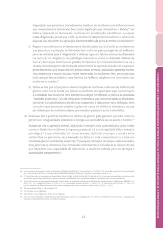 27
RECOMENDAÇÃOGERALN.35DOCOMITÊPARAELIMINAÇÃODETODASASFORMASDEDISCRIMINAÇÃOCONTRAAMULHER(CEDAW)
disposições que permitam procedimentos médicos em mulheres com deficiência sem
seu consentimento informado, bem como legislação que criminalize o aborto,49
ser
lésbica, bissexual ou transexual, mulheres em prostituição, adultério ou qualquer
outra disposição penal que afete as mulheres desproporcionalmente, incluindo
aquelas que resultem na aplicação discriminatória da pena de morte às mulheres;50
ii.	 Regras e procedimentos evidentemente discriminatórios, incluindo procedimentos
que permitam a privação de liberdade das mulheres para protegê-las de violência,
práticas voltadas para a “virgindade” e defesas legais ou fatores atenuantes baseados
na cultura, na religião ou no privilégio masculino, como a chamada “defesa de
honra”, desculpas tradicionais, perdão de famílias de vítimas/sobreviventes ou o
casamento subsequente da vítima/da sobrevivente de agressão sexual com o agressor,
procedimentos que resultem em penas mais severas, incluindo apedrejamento,
chicoteamento e morte, muitas vezes reservadas às mulheres, bem como práticas
judiciais que desconsiderem uma história da violência de gênero em detrimento das
mulheres acusadas;51
iii.	 Todas as leis que impeçam ou desencorajem as mulheres a denunciar violência de
gênero, como leis de tutela que privam as mulheres de capacidade legal ou restringem
a habilidade das mulheres com deficiência a depor no tribunal; a prática da chamada
“custódia protetora”; leis de imigração restritivas que desencorajam as mulheres,
incluindo as trabalhadoras domésticas migrantes, a denunciar essa violência, bem
como leis que permitem prisões duplas em casos de violência doméstica ou que
permitem que as mulheres sejam processadas quando o autor é absolvido;
d)	 Examinar leis e políticas neutras em termos de gênero para garantir que não criem ou
perpetuem desigualdades existentes e revogá-las ou modificá-las se assim o fizerem;52
	 Assegurar que a agressão sexual, incluindo o estupro, seja caracterizada como crime
contra o direito das mulheres à segurança pessoal e à sua integridade física, sexual e
psicológica53
e que a definição de crimes sexuais, incluindo o estupro marital e entre
conhecidos ou parceiros, seja baseada na falta de livre consentimento e leve em
consideração circunstâncias coercivas.54
Qualquer limitação de tempo, onde ela exista,
deve priorizar os interesses das vítimas/das sobreviventes e considerar as circunstâncias
que impedem sua capacidade de denunciar a violência sofrida para os serviços e
autoridades competentes.55
49	 Ver o sumário do inquérito sobre as Filipinas (CEDAW/C/OP.8/PHL/1); Comunicação n. 22/2009, T.P.F. versus Peru, pontos de vista adotados
em 17 de outubro de 2011; e Comitê sobre Direitos Econômicos, Sociais e Culturais, Comentário Geral n. 22.
50	 O Comitê recorda as resoluções da Assembleia Geral 62/149, 63/168, 65/206, 67/176, 69/186 e 71/187, em que a Assembléia convocou todos
os Estados que ainda mantinham a pena de morte a estabelecer uma moratória sobre as execuções com vista a suprimi-las.
51	 Ver, entre outras, as observações finais do Comitê sobre os seguintes relatórios periódicos dos Estados-Partes: Afeganistão (CEDAW / C /
AFG / CO / 1-2); Jordânia (CEDAW / C / JOR / CO / 6); Papua Nova Guiné (CEDAW / C / PNG / CO / 3); e África do Sul (CEDAW / C / ZAF / CO
/ 4); e o relatório do Relator Especial sobre execuções extrajudiciais, sumárias ou arbitrárias (A / HRC / 35/23).
52	 Recomendação Geral n. 28, parágrafo 16.
53	 Ver Vertido versus Filipinas.
54	 Ver Vertido versus Filipinas e R.P.B. versus Filipinas.
55	 Ver L.R. versus República da Moldávia e Recomendação Geral n. 33, parágrafo 51, “b”. Deve-se considerar, em particular, a situação das
meninas vítimas/sobreviventes de violência sexual.
 